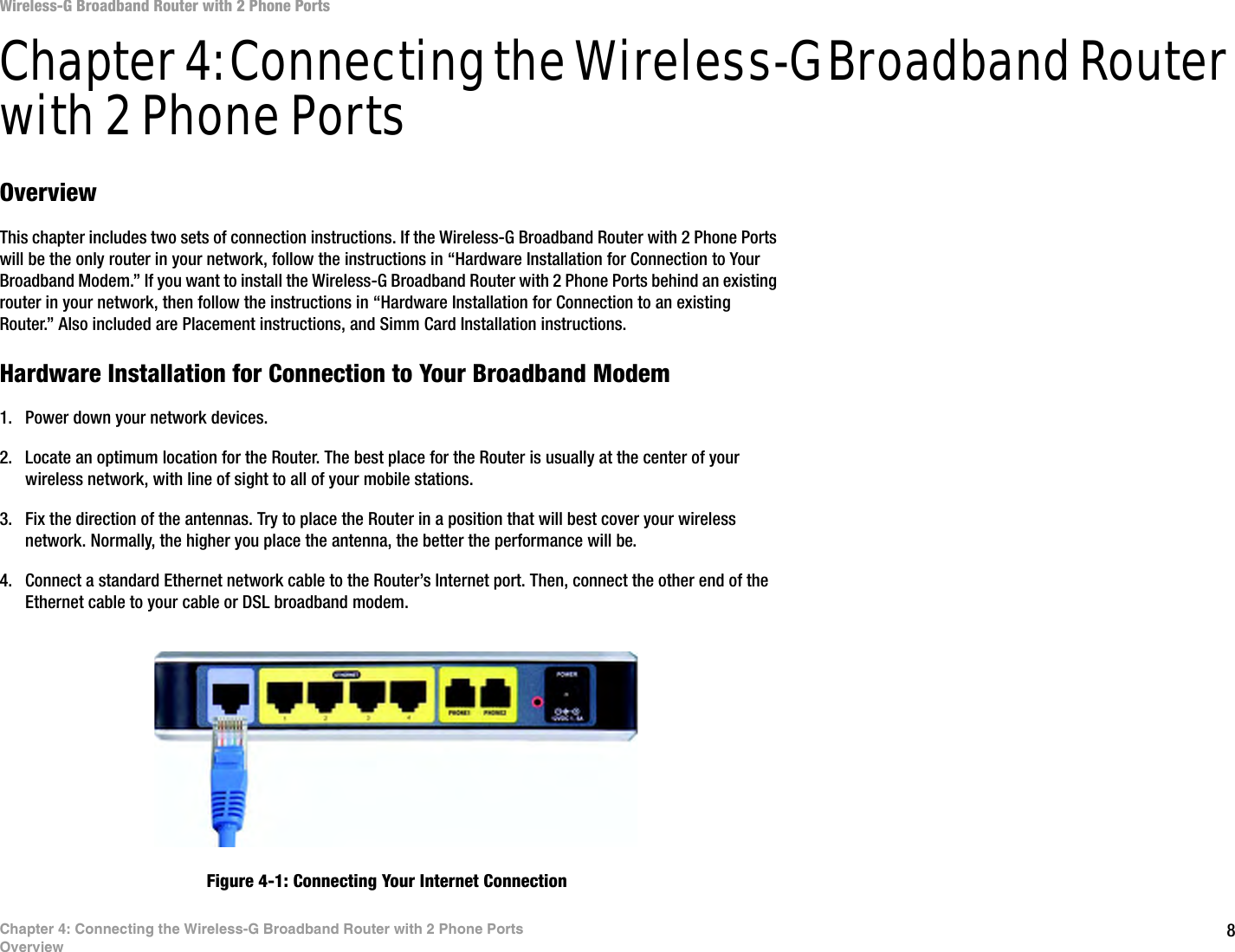 8Chapter 4: Connecting the Wireless-G Broadband Router with 2 Phone PortsOverviewWireless-G Broadband Router with 2 Phone PortsChapter 4: Connecting the Wireless-G Broadband Router with 2 Phone PortsOverviewThis chapter includes two sets of connection instructions. If the Wireless-G Broadband Router with 2 Phone Ports will be the only router in your network, follow the instructions in “Hardware Installation for Connection to Your Broadband Modem.” If you want to install the Wireless-G Broadband Router with 2 Phone Ports behind an existing router in your network, then follow the instructions in “Hardware Installation for Connection to an existing Router.” Also included are Placement instructions, and Simm Card Installation instructions.Hardware Installation for Connection to Your Broadband Modem1. Power down your network devices.2. Locate an optimum location for the Router. The best place for the Router is usually at the center of your wireless network, with line of sight to all of your mobile stations.3. Fix the direction of the antennas. Try to place the Router in a position that will best cover your wireless network. Normally, the higher you place the antenna, the better the performance will be.4. Connect a standard Ethernet network cable to the Router’s Internet port. Then, connect the other end of the Ethernet cable to your cable or DSL broadband modem.Figure 4-1: Connecting Your Internet Connection