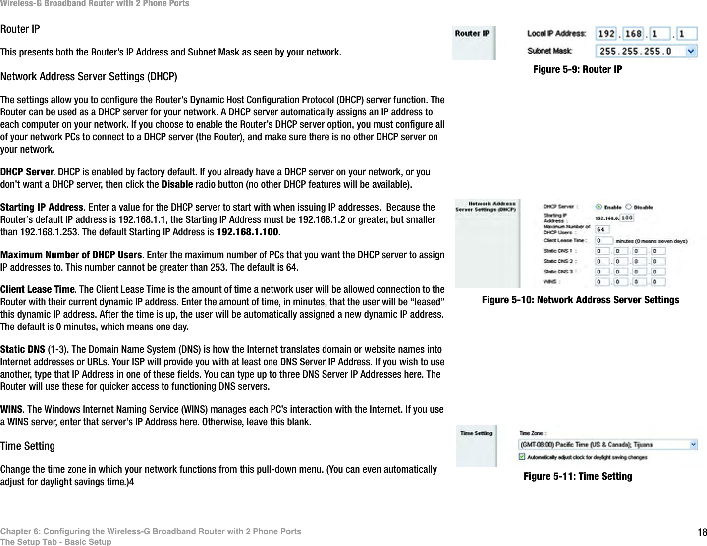 18Chapter 6: Configuring the Wireless-G Broadband Router with 2 Phone PortsThe Setup Tab - Basic SetupWireless-G Broadband Router with 2 Phone PortsRouter IPThis presents both the Router’s IP Address and Subnet Mask as seen by your network.Network Address Server Settings (DHCP)The settings allow you to configure the Router’s Dynamic Host Configuration Protocol (DHCP) server function. The Router can be used as a DHCP server for your network. A DHCP server automatically assigns an IP address to each computer on your network. If you choose to enable the Router’s DHCP server option, you must configure all of your network PCs to connect to a DHCP server (the Router), and make sure there is no other DHCP server on your network. DHCP Server. DHCP is enabled by factory default. If you already have a DHCP server on your network, or you don’t want a DHCP server, then click the Disable radio button (no other DHCP features will be available).Starting IP Address. Enter a value for the DHCP server to start with when issuing IP addresses.  Because the Router’s default IP address is 192.168.1.1, the Starting IP Address must be 192.168.1.2 or greater, but smaller than 192.168.1.253. The default Starting IP Address is 192.168.1.100.Maximum Number of DHCP Users. Enter the maximum number of PCs that you want the DHCP server to assign IP addresses to. This number cannot be greater than 253. The default is 64.Client Lease Time. The Client Lease Time is the amount of time a network user will be allowed connection to the Router with their current dynamic IP address. Enter the amount of time, in minutes, that the user will be “leased” this dynamic IP address. After the time is up, the user will be automatically assigned a new dynamic IP address. The default is 0 minutes, which means one day.Static DNS (1-3). The Domain Name System (DNS) is how the Internet translates domain or website names into Internet addresses or URLs. Your ISP will provide you with at least one DNS Server IP Address. If you wish to use another, type that IP Address in one of these fields. You can type up to three DNS Server IP Addresses here. The Router will use these for quicker access to functioning DNS servers.WINS. The Windows Internet Naming Service (WINS) manages each PC’s interaction with the Internet. If you use a WINS server, enter that server’s IP Address here. Otherwise, leave this blank.Time SettingChange the time zone in which your network functions from this pull-down menu. (You can even automatically adjust for daylight savings time.)4Figure 5-9: Router IPFigure 5-11: Time SettingFigure 5-10: Network Address Server Settings