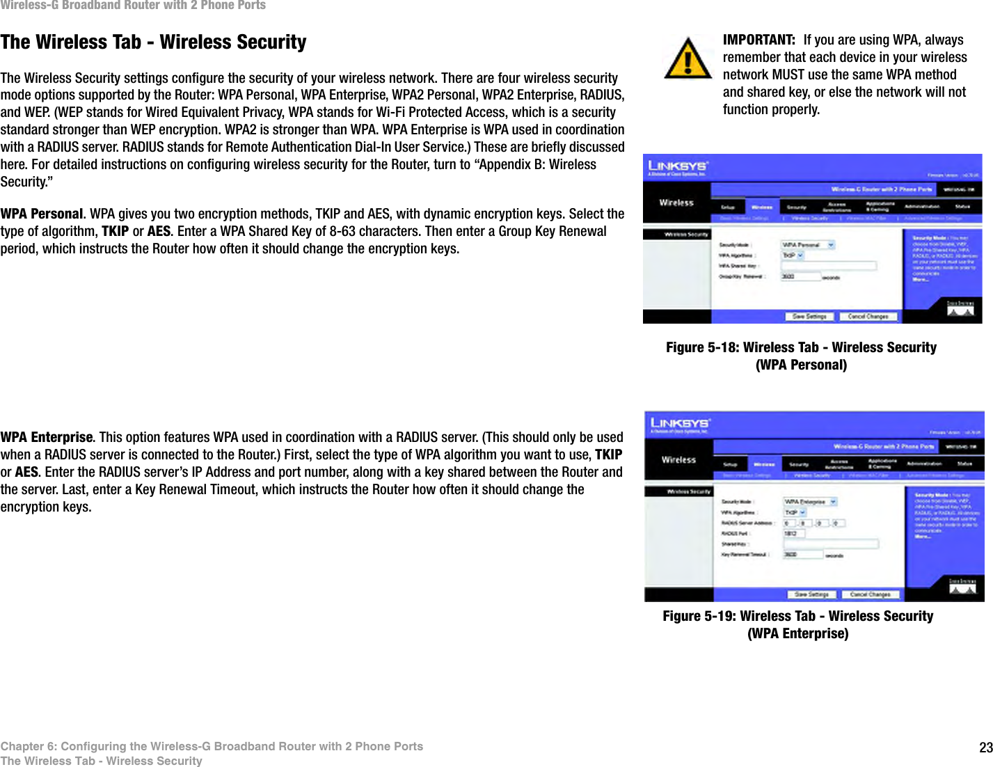23Chapter 6: Configuring the Wireless-G Broadband Router with 2 Phone PortsThe Wireless Tab - Wireless SecurityWireless-G Broadband Router with 2 Phone PortsThe Wireless Tab - Wireless SecurityThe Wireless Security settings configure the security of your wireless network. There are four wireless security mode options supported by the Router: WPA Personal, WPA Enterprise, WPA2 Personal, WPA2 Enterprise, RADIUS, and WEP. (WEP stands for Wired Equivalent Privacy, WPA stands for Wi-Fi Protected Access, which is a security standard stronger than WEP encryption. WPA2 is stronger than WPA. WPA Enterprise is WPA used in coordination with a RADIUS server. RADIUS stands for Remote Authentication Dial-In User Service.) These are briefly discussed here. For detailed instructions on configuring wireless security for the Router, turn to “Appendix B: Wireless Security.”WPA Personal. WPA gives you two encryption methods, TKIP and AES, with dynamic encryption keys. Select the type of algorithm, TKIP or AES. Enter a WPA Shared Key of 8-63 characters. Then enter a Group Key Renewal period, which instructs the Router how often it should change the encryption keys.WPA Enterprise. This option features WPA used in coordination with a RADIUS server. (This should only be used when a RADIUS server is connected to the Router.) First, select the type of WPA algorithm you want to use, TKIP or AES. Enter the RADIUS server’s IP Address and port number, along with a key shared between the Router and the server. Last, enter a Key Renewal Timeout, which instructs the Router how often it should change the encryption keys.Figure 5-18: Wireless Tab - Wireless Security (WPA Personal)Figure 5-19: Wireless Tab - Wireless Security (WPA Enterprise)IMPORTANT:  If you are using WPA, always remember that each device in your wireless network MUST use the same WPA method and shared key, or else the network will not function properly.
