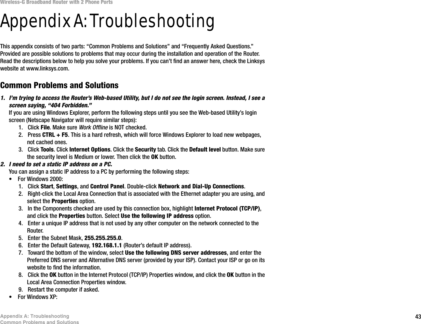 43Appendix A: TroubleshootingCommon Problems and SolutionsWireless-G Broadband Router with 2 Phone PortsAppendix A: TroubleshootingThis appendix consists of two parts: “Common Problems and Solutions” and “Frequently Asked Questions.” Provided are possible solutions to problems that may occur during the installation and operation of the Router. Read the descriptions below to help you solve your problems. If you can’t find an answer here, check the Linksys website at www.linksys.com.Common Problems and Solutions1. I’m trying to access the Router’s Web-based Utility, but I do not see the login screen. Instead, I see a screen saying, “404 Forbidden.”If you are using Windows Explorer, perform the following steps until you see the Web-based Utility’s login screen (Netscape Navigator will require similar steps):1. Click File. Make sure Work Offline is NOT checked.2. Press CTRL + F5. This is a hard refresh, which will force Windows Explorer to load new webpages, not cached ones.3. Click Tools. Click Internet Options. Click the Security tab. Click the Default level button. Make sure the security level is Medium or lower. Then click the OK button.2. I need to set a static IP address on a PC.You can assign a static IP address to a PC by performing the following steps:• For Windows 2000:1. Click Start, Settings, and Control Panel. Double-click Network and Dial-Up Connections.2. Right-click the Local Area Connection that is associated with the Ethernet adapter you are using, and select the Properties option.3. In the Components checked are used by this connection box, highlight Internet Protocol (TCP/IP), and click the Properties button. Select Use the following IP address option.4. Enter a unique IP address that is not used by any other computer on the network connected to the Router. 5. Enter the Subnet Mask, 255.255.255.0.6. Enter the Default Gateway, 192.168.1.1 (Router’s default IP address).7. Toward the bottom of the window, select Use the following DNS server addresses, and enter the Preferred DNS server and Alternative DNS server (provided by your ISP). Contact your ISP or go on its website to find the information.8. Click the OK button in the Internet Protocol (TCP/IP) Properties window, and click the OK button in the Local Area Connection Properties window.9. Restart the computer if asked.• For Windows XP: