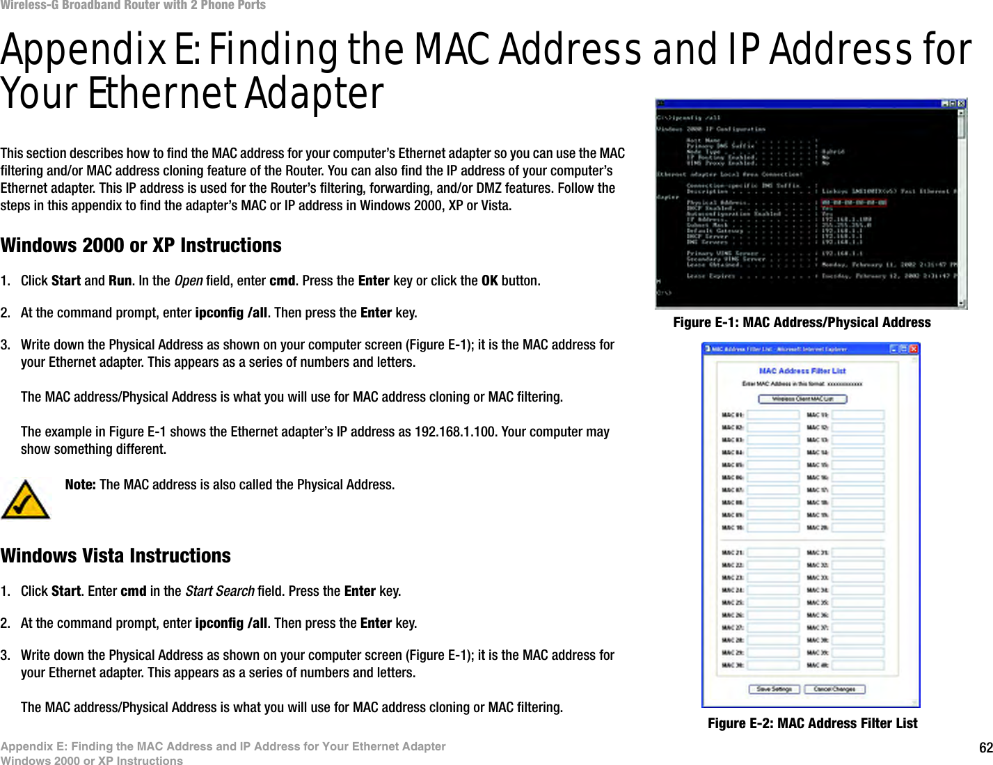 62Appendix E: Finding the MAC Address and IP Address for Your Ethernet AdapterWindows 2000 or XP InstructionsWireless-G Broadband Router with 2 Phone PortsAppendix E: Finding the MAC Address and IP Address for Your Ethernet AdapterThis section describes how to find the MAC address for your computer’s Ethernet adapter so you can use the MAC filtering and/or MAC address cloning feature of the Router. You can also find the IP address of your computer’s Ethernet adapter. This IP address is used for the Router’s filtering, forwarding, and/or DMZ features. Follow the steps in this appendix to find the adapter’s MAC or IP address in Windows 2000, XP or Vista.Windows 2000 or XP Instructions1. Click Start and Run. In the Open field, enter cmd. Press the Enter key or click the OK button.2. At the command prompt, enter ipconfig /all. Then press the Enter key.3. Write down the Physical Address as shown on your computer screen (Figure E-1); it is the MAC address for your Ethernet adapter. This appears as a series of numbers and letters.The MAC address/Physical Address is what you will use for MAC address cloning or MAC filtering.The example in Figure E-1 shows the Ethernet adapter’s IP address as 192.168.1.100. Your computer may show something different.Windows Vista Instructions1. Click Start. Enter cmd in the Start Search field. Press the Enter key.2. At the command prompt, enter ipconfig /all. Then press the Enter key.3. Write down the Physical Address as shown on your computer screen (Figure E-1); it is the MAC address for your Ethernet adapter. This appears as a series of numbers and letters.The MAC address/Physical Address is what you will use for MAC address cloning or MAC filtering.Figure E-2: MAC Address Filter ListFigure E-1: MAC Address/Physical AddressNote: The MAC address is also called the Physical Address.