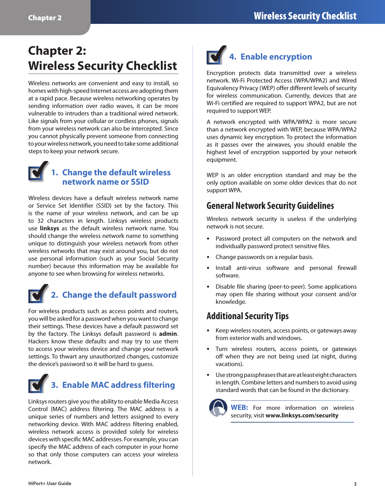 Chapter 2 Wireless Security Checklist3HiPort+ User GuideChapter 2:  Wireless Security ChecklistWireless networks are convenient and easy to install, so homes with high-speed Internet access are adopting them at a rapid pace. Because wireless networking operates by sending  information  over  radio  waves,  it  can  be  more vulnerable to intruders than a traditional wired network. Like signals from your cellular or cordless phones, signals from your wireless network can also be intercepted. Since you cannot physically prevent someone from connecting to your wireless network, you need to take some additional steps to keep your network secure. 1.  Change the default wireless    network name or SSIDWireless  devices  have  a  default  wireless  network  name or  Service  Set  Identifier  (SSID)  set  by  the  factory.  This is  the  name  of  your  wireless  network,  and  can  be  up to  32  characters  in  length.  Linksys  wireless  products use  linksys  as  the  default  wireless  network  name.  You should change the wireless network name to something unique  to  distinguish  your  wireless  network from  other wireless networks that may exist around you, but do not use  personal  information  (such  as  your  Social  Security number)  because  this  information  may  be  available  for anyone to see when browsing for wireless networks. 2.  Change the default passwordFor wireless products such as access points and routers, you will be asked for a password when you want to change their settings. These devices have a default password set by  the  factory.  The  Linksys  default  password  is  admin. Hackers  know  these  defaults  and  may  try  to  use  them to access your wireless device and change your network settings. To thwart any unauthorized changes, customize the device’s password so it will be hard to guess.3.  Enable MAC address filteringLinksys routers give you the ability to enable Media Access Control  (MAC)  address  filtering.  The  MAC  address  is  a unique  series  of  numbers  and  letters  assigned  to  every networking  device. With MAC address  filtering  enabled, wireless  network  access  is  provided  solely  for  wireless devices with specific MAC addresses. For example, you can specify the MAC address of each computer in your home so  that  only  those  computers  can  access  your  wireless network. 4.  Enable encryptionEncryption  protects  data  transmitted  over  a  wireless network. Wi-Fi Protected  Access (WPA/WPA2) and Wired Equivalency Privacy (WEP) offer different levels of security for  wireless  communication.  Currently,  devices  that  are Wi-Fi certified are required to support WPA2, but are not required to support WEP.A  network  encrypted  with  WPA/WPA2  is  more  secure than a network encrypted with WEP, because WPA/WPA2 uses dynamic key encryption. To protect the information as  it  passes  over  the  airwaves,  you  should  enable  the highest  level  of  encryption  supported  by  your  network equipment. WEP  is  an  older  encryption  standard  and  may  be  the only option available on some older devices that do not support WPA.General Network Security GuidelinesWireless  network  security  is  useless  if  the  underlying network is not secure. Password  protect all  computers on  the  network  and  •individually password protect sensitive files.Change passwords on a regular basis. •Install  anti-virus  software  and  personal  firewall  •software.Disable file sharing (peer-to-peer). Some applications  •may  open  file  sharing  without  your  consent  and/or knowledge.Additional Security TipsKeep wireless routers, access points, or gateways away  •from exterior walls and windows.Turn  wireless  routers,  access  points,  or  gateways  •off  when  they  are  not  being  used  (at  night,  during vacations).Use strong passphrases that are at least eight characters  •in length. Combine letters and numbers to avoid using standard words that can be found in the dictionary. WEB:  For  more  information  on  wireless security, visit www.linksys.com/security