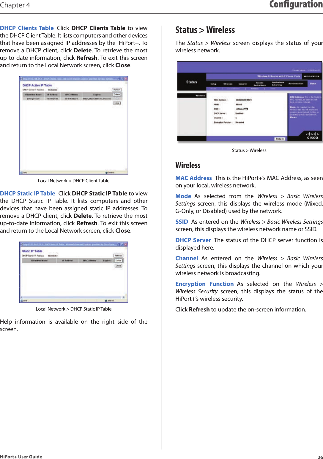26HiPort+ User GuideChapter 4 ConfigurationDHCP  Clients Table  Click  DHCP  Clients Table  to  view the DHCP Client Table. It lists computers and other devices that have been assigned IP addresses by the  HiPort+. To remove a DHCP client, click Delete. To retrieve the most up-to-date information, click Refresh. To exit this screen and return to the Local Network screen, click Close.Local Network &gt; DHCP Client TableDHCP Static IP Table  Click DHCP Static IP Table to view the  DHCP  Static  IP  Table.  It  lists  computers  and  other devices  that  have  been  assigned  static  IP  addresses. To remove a DHCP client, click Delete. To retrieve the most up-to-date information, click Refresh. To exit this screen and return to the Local Network screen, click Close.Local Network &gt; DHCP Static IP TableHelp  information  is  available  on  the  right  side  of  the screen.Status &gt; WirelessThe  Status  &gt;  Wireless  screen  displays  the  status  of  your wireless network.Status &gt; WirelessWirelessMAC Address  This is the HiPort+’s MAC Address, as seen on your local, wireless network.Mode  As  selected  from  the  Wireless  &gt;  Basic  Wireless Settings  screen,  this  displays  the  wireless  mode  (Mixed, G-Only, or Disabled) used by the network.SSID  As entered on the Wireless &gt; Basic Wireless Settings screen, this displays the wireless network name or SSID.DHCP Server  The status of the DHCP server function is displayed here.Channel  As  entered  on  the  Wireless  &gt;  Basic  Wireless Settings screen, this displays the channel on which your wireless network is broadcasting.Encryption  Function  As  selected  on  the  Wireless  &gt; Wireless  Security  screen,  this  displays  the  status  of  the HiPort+’s wireless security.Click Refresh to update the on-screen information.