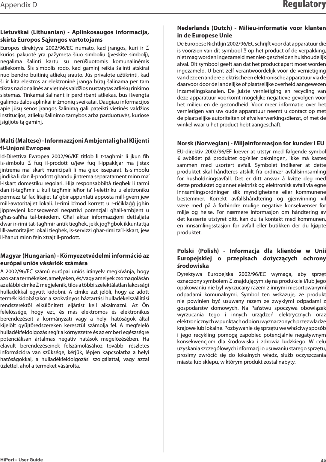 35HiPort+ User GuideAppendix D RegulatoryLietuvškai  (Lithuanian)  -  Aplinkosaugos  informacija, skirta Europos Sąjungos vartotojamsEuropos  direktyva  2002/96/EC  numato,  kad  įrangos,  kuri  ir   kurios  pakuotė  yra  pažymėta  šiuo  simboliu  (įveskite  simbolį), negalima  šalinti  kartu  su  nerūšiuotomis  komunalinėmis atliekomis.  Šis  simbolis  rodo,  kad  gaminį  reikia  šalinti  atskirai nuo bendro buitinių atliekų srauto. Jūs privalote užtikrinti, kad ši  ir  kita  elektros  ar  elektroninė įranga  būtų šalinama  per  tam tikras nacionalinės ar vietinės valdžios nustatytas atliekų rinkimo sistemas. Tinkamai šalinant  ir  perdirbant atliekas, bus  išvengta galimos žalos aplinkai ir žmonių sveikatai. Daugiau informacijos apie  jūsų  senos  įrangos šalinimą  gali  pateikti  vietinės  valdžios institucijos, atliekų šalinimo tarnybos arba parduotuvės, kuriose įsigijote tą gaminį.Malti (Maltese) - Informazzjoni Ambjentali għal Klijenti fl-Unjoni Ewropea Id-Direttiva  Ewropea  2002/96/KE  titlob  li  t-tagħmir  li  jkun  fih is-simbolu    fuq  il-prodott  u/jew  fuq  l-ippakkjar  ma  jistax jintrema  ma’  skart  muniċipali  li  ma  ġiex  isseparat.  Is-simbolu jindika li dan il-prodott għandu jintrema separatament minn ma’ l-iskart domestiku regolari. Hija responsabbiltà tiegħek li tarmi dan  it-tagħmir  u  kull  tagħmir ieħor  ta’  l-elettriku  u  elettroniku permezz ta’ faċilitajiet ta’ ġbir appuntati apposta mill-gvern jew mill-awtoritajiet  lokali.  Ir-rimi  b’mod  korrett  u  r-riċiklaġġ  jgħin jipprevjeni  konsegwenzi  negattivi  potenzjali  għall-ambjent  u għas-saħħa  tal-bniedem.  Għal  aktar  informazzjoni  dettaljata dwar ir-rimi tat-tagħmir antik tiegħek, jekk jogħġbok ikkuntattja lill-awtoritajiet lokali tiegħek, is-servizzi għar-rimi ta’ l-iskart, jew il-ħanut minn fejn xtrajt il-prodott.Magyar (Hungarian) - Környezetvédelmi információ az európai uniós vásárlók számáraA  2002/96/EC  számú  európai  uniós  irányelv  megkívánja,  hogy azokat a termékeket, amelyeken, és/vagy amelyek csomagolásán az alábbi címke   megjelenik, tilos a többi szelektálatlan lakossági hulladékkal  együtt  kidobni.  A  címke  azt  jelöli,  hogy  az  adott termék kidobásakor a szokványos háztartási hulladékelszállítási rendszerektõl  elkülönített  eljárást  kell  alkalmazni.  Az  Ön felelõssége,  hogy  ezt,  és  más  elektromos  és  elektronikus berendezéseit  a  kormányzati  vagy  a  helyi  hatóságok  által kijelölt  gyűjtõredszereken  keresztül  számolja  fel.  A  megfelelõ hulladékfeldolgozás segít a környezetre és az emberi egészségre potenciálisan  ártalmas  negatív  hatások  megelõzésében.  Ha elavult  berendezéseinek  felszámolásához  további  részletes információra  van  szüksége,  kérjük,  lépjen  kapcsolatba  a  helyi hatóságokkal,  a  hulladékfeldolgozási  szolgálattal,  vagy  azzal üzlettel, ahol a terméket vásárolta.Nederlands  (Dutch)  -  Milieu-informatie  voor  klanten in de Europese UnieDe Europese Richtlijn 2002/96/EC schrijft voor dat apparatuur die is voorzien van dit symbool   op het product of de verpakking, niet mag worden ingezameld met niet-gescheiden huishoudelijk afval. Dit symbool geeft aan dat het product apart moet worden ingezameld. U bent  zelf verantwoordelijk voor de vernietiging van deze en andere elektrische en elektronische apparatuur via de daarvoor door de landelijke of plaatselijke overheid aangewezen inzamelingskanalen.  De  juiste  vernietiging  en  recycling  van deze apparatuur voorkomt mogelijke negatieve gevolgen voor het  milieu  en  de  gezondheid. Voor  meer  informatie  over  het vernietigen van uw oude apparatuur neemt u contact op met de plaatselijke autoriteiten of afvalverwerkingsdienst, of met de winkel waar u het product hebt aangeschaft.Norsk (Norwegian) - Miljøinformasjon for kunder i EUEU-direktiv  2002/96/EF  krever  at  utstyr  med  følgende  symbol   avbildet  på  produktet  og/eller  pakningen,  ikke  må  kastes sammen  med  usortert  avfall.  Symbolet  indikerer  at  dette produktet  skal  håndteres  atskilt  fra  ordinær  avfallsinnsamling for  husholdningsavfall.  Det  er  ditt  ansvar  å  kvitte  deg  med dette produktet og annet elektrisk og elektronisk avfall via egne innsamlingsordninger  slik  myndighetene  eller  kommunene bestemmer.  Korrekt  avfallshåndtering  og  gjenvinning  vil være  med  på  å  forhindre  mulige  negative  konsekvenser  for miljø  og  helse.  For  nærmere  informasjon  om  håndtering  av det  kasserte  utstyret ditt,  kan  du  ta kontakt  med kommunen, en  innsamlingsstasjon  for  avfall  eller  butikken  der  du  kjøpte produktet.Polski  (Polish)  -  Informacja  dla  klientów  w  Unii Europejskiej  o  przepisach  dotyczących  ochrony środowiskaDyrektywa  Europejska  2002/96/EC  wymaga,  aby  sprzęt oznaczony symbolem   znajdującym się na produkcie i/lub jego opakowaniu nie był wyrzucany razem z innymi niesortowanymi odpadami  komunalnymi.  Symbol  ten  wskazuje,  że  produkt nie  powinien  być  usuwany  razem  ze  zwykłymi  odpadami  z gospodarstw  domowych.  Na  Państwu  spoczywa  obowiązek wyrzucania  tego  i  innych  urządzeń  elektrycznych  oraz elektronicznych w punktach odbioru wyznaczonych przez władze krajowe lub lokalne. Pozbywanie się sprzętu we właściwy sposób i  jego  recykling  pomogą  zapobiec  potencjalnie  negatywnym konsekwencjom  dla  środowiska  i  zdrowia  ludzkiego.  W  celu uzyskania szczegółowych informacji o usuwaniu starego sprzętu, prosimy  zwrócić  się  do  lokalnych  władz,  służb  oczyszczania miasta lub sklepu, w którym produkt został nabyty.