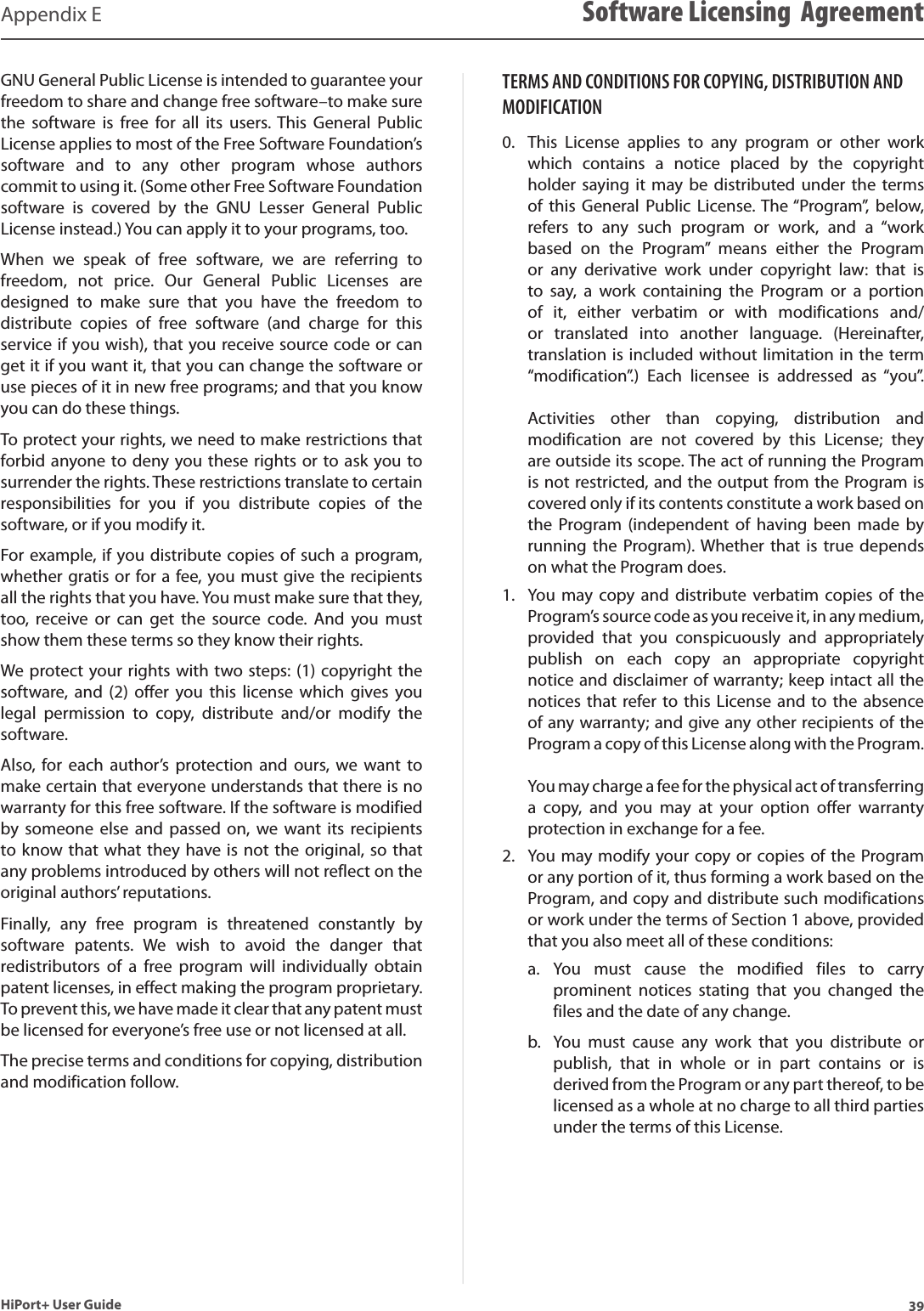 39HiPort+ User GuideAppendix E Software Licensing  AgreementGNU General Public License is intended to guarantee your freedom to share and change free software–to make sure the  software  is  free  for  all  its  users. This  General  Public License applies to most of the Free Software Foundation’s software  and  to  any  other  program  whose  authors commit to using it. (Some other Free Software Foundation software  is  covered  by  the  GNU  Lesser  General  Public License instead.) You can apply it to your programs, too. When  we  speak  of  free  software,  we  are  referring  to freedom,  not  price.  Our  General  Public  Licenses  are designed  to  make  sure  that  you  have  the  freedom  to distribute  copies  of  free  software  (and  charge  for  this service if you wish), that you receive source code or can get it if you want it, that you can change the software or use pieces of it in new free programs; and that you know you can do these things. To protect your rights, we need to make restrictions that forbid anyone to deny you these rights or to ask you to surrender the rights. These restrictions translate to certain responsibilities  for  you  if  you  distribute  copies  of  the software, or if you modify it. For example, if you distribute copies of such a program, whether gratis or for a fee, you must give the recipients all the rights that you have. You must make sure that they, too,  receive  or  can  get  the  source  code.  And  you  must show them these terms so they know their rights. We protect your rights with two steps: (1) copyright the software,  and (2)  offer  you  this  license which  gives you legal  permission  to  copy,  distribute  and/or  modify  the software. Also,  for each  author’s  protection  and  ours,  we want  to make certain that everyone understands that there is no warranty for this free software. If the software is modified by someone  else and  passed on,  we  want  its recipients to know that what they have is not the original, so that any problems introduced by others will not reflect on the original authors’ reputations. Finally,  any  free  program  is  threatened  constantly  by software  patents.  We  wish  to  avoid  the  danger  that redistributors  of  a  free  program  will  individually  obtain patent licenses, in effect making the program proprietary. To prevent this, we have made it clear that any patent must be licensed for everyone’s free use or not licensed at all. The precise terms and conditions for copying, distribution and modification follow. TERMS AND CONDITIONS FOR COPYING, DISTRIBUTION AND MODIFICATIONThis  License  applies  to  any  program  or  other  work 0. which  contains  a  notice  placed  by  the  copyright holder saying  it  may be  distributed under  the terms of  this General  Public License. The “Program”, below, refers  to  any  such  program  or  work,  and  a  “work based  on  the  Program”  means  either  the  Program or  any  derivative  work  under  copyright  law:  that  is to  say,  a  work  containing  the  Program  or  a  portion of  it,  either  verbatim  or  with  modifications  and/or  translated  into  another  language.  (Hereinafter, translation is included without limitation in the term “modification”.)  Each  licensee  is  addressed  as  “you”.   Activities  other  than  copying,  distribution  and modification  are  not  covered  by  this  License;  they are outside its scope. The act of running the Program is not restricted, and the output from the Program is covered only if its contents constitute a work based on the  Program (independent  of  having been  made  by running the  Program). Whether that  is true  depends on what the Program does. You  may copy  and  distribute verbatim copies  of the 1. Program’s source code as you receive it, in any medium, provided  that  you  conspicuously  and  appropriately publish  on  each  copy  an  appropriate  copyright notice and disclaimer of warranty; keep intact all the notices that refer to this  License  and  to the absence of any warranty; and give any other recipients of the Program a copy of this License along with the Program.   You may charge a fee for the physical act of transferring a  copy,  and  you  may  at  your  option  offer  warranty protection in exchange for a fee. You may modify your copy or copies of the Program 2. or any portion of it, thus forming a work based on the Program, and copy and distribute such modifications or work under the terms of Section 1 above, provided that you also meet all of these conditions: You  must  cause  the  modified  files  to  carry a. prominent  notices  stating  that  you  changed  the files and the date of any change. You  must  cause  any  work  that  you  distribute  or b. publish,  that  in  whole  or  in  part  contains  or  is derived from the Program or any part thereof, to be licensed as a whole at no charge to all third parties under the terms of this License. 