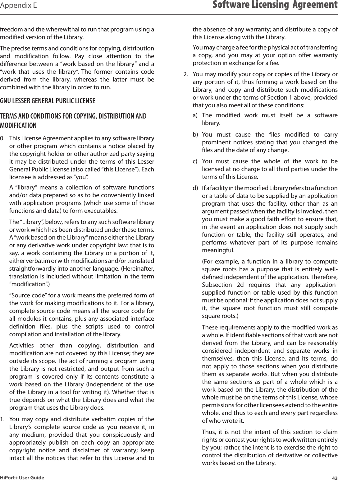 43HiPort+ User GuideAppendix E Software Licensing  Agreementfreedom and the wherewithal to run that program using a modified version of the Library.The precise terms and conditions for copying, distribution and  modification  follow.  Pay  close  attention  to  the difference  between a “work  based on  the library”  and a “work  that  uses  the  library”.  The  former  contains  code derived  from  the  library,  whereas  the  latter  must  be combined with the library in order to run.GNU LESSER GENERAL PUBLIC LICENSETERMS AND CONDITIONS FOR COPYING, DISTRIBUTION AND MODIFICATIONThis License Agreement applies to any software library 0. or other program which contains a notice placed  by the copyright holder or other authorized party saying it  may  be  distributed  under  the  terms of  this  Lesser General Public License (also called “this License”). Each licensee is addressed as “you”. A “library”  means  a  collection  of  software  functions and/or data prepared so as to be conveniently linked with application programs (which use some of those functions and data) to form executables.The “Library”, below, refers to any such software library or work which has been distributed under these terms. A “work based on the Library” means either the Library or any derivative work under copyright law: that is to say,  a work  containing  the Library  or  a portion  of it, either verbatim or with modifications and/or translated straightforwardly into another language. (Hereinafter, translation is included without limitation in the term “modification”.)“Source code” for a work means the preferred form of the work for making modifications to it. For a library, complete source code means all the source code for all modules it contains, plus any associated interface definition  files,  plus  the  scripts  used  to  control compilation and installation of the library.Activities  other  than  copying,  distribution  and modification are not covered by this License; they are outside its scope. The act of running a program using the Library is not  restricted, and  output from such a program  is  covered  only  if  its  contents  constitute  a work  based  on  the  Library  (independent  of  the  use of the Library in a tool for writing it). Whether that is true depends on what the Library does and what the program that uses the Library does.You  may copy  and distribute  verbatim copies  of the 1. Library’s  complete  source  code  as  you  receive  it,  in any  medium,  provided  that  you  conspicuously  and appropriately  publish  on  each  copy  an  appropriate copyright  notice  and  disclaimer  of  warranty;  keep intact all the notices that refer to this License and to the absence of any warranty; and distribute a copy of this License along with the Library.You may charge a fee for the physical act of transferring a  copy,  and  you  may  at  your  option  offer  warranty protection in exchange for a fee.You may modify your copy or copies of the Library or 2. any portion  of  it, thus  forming  a work  based on  the Library,  and  copy  and  distribute  such  modifications or work under the terms of Section 1 above, provided that you also meet all of these conditions:The  modified  work  must  itself  be  a  software a) library.You  must  cause  the  files  modified  to  carry b) prominent  notices  stating  that  you  changed  the files and the date of any change.You  must  cause  the  whole  of  the  work  to  be c) licensed at no charge to all third parties under the terms of this License.If a facility in the modified Library refers to a function d) or a table of data to be supplied by an application program  that  uses  the  facility,  other  than  as  an argument passed when the facility is invoked, then you must make a good faith effort to ensure that, in the event an application does not supply such function  or  table,  the  facility  still  operates,  and performs  whatever  part  of  its  purpose  remains meaningful.(For  example,  a  function  in  a  library  to  compute square  roots  has  a  purpose  that  is  entirely  well-defined independent of the application. Therefore, Subsection  2d  requires  that  any  application-supplied  function  or  table  used  by  this  function must be optional: if the application does not supply it,  the  square  root  function  must  still  compute square roots.)These requirements apply to the modified work as a whole. If identifiable sections of that work are not derived  from  the  Library,  and  can  be  reasonably considered  independent  and  separate  works  in themselves,  then  this  License,  and  its  terms,  do not  apply  to  those  sections  when  you  distribute them as  separate works. But when you distribute the  same  sections  as  part  of  a  whole  which  is  a work based on the Library, the distribution of the whole must be on the terms of this License, whose permissions for other licensees extend to the entire whole, and thus to each and every part regardless of who wrote it.Thus,  it  is  not  the  intent  of  this  section  to  claim rights or contest your rights to work written entirely by you; rather, the intent is to exercise the right to control the distribution of derivative or collective works based on the Library.