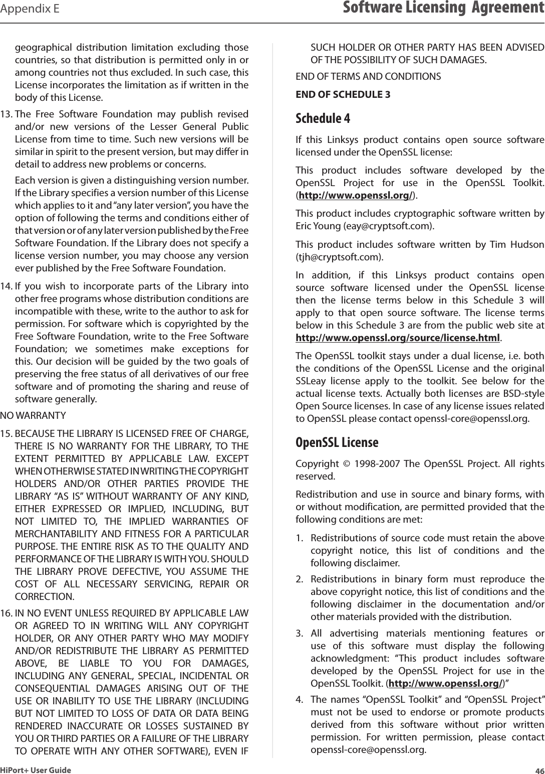 46HiPort+ User GuideAppendix E Software Licensing  Agreementgeographical  distribution  limitation  excluding  those countries, so that distribution is permitted only in or among countries not thus excluded. In such case, this License incorporates the limitation as if written in the body of this License.The  Free  Software  Foundation  may  publish  revised 13. and/or  new  versions  of  the  Lesser  General  Public License from time to time. Such new versions will be similar in spirit to the present version, but may differ in detail to address new problems or concerns. Each version is given a distinguishing version number. If the Library specifies a version number of this License which applies to it and “any later version”, you have the option of following the terms and conditions either of that version or of any later version published by the Free Software Foundation. If the Library does not specify a license version number, you may choose any version ever published by the Free Software Foundation.If  you  wish  to  incorporate  parts  of  the  Library  into 14. other free programs whose distribution conditions are incompatible with these, write to the author to ask for permission. For software which is copyrighted by the Free Software Foundation, write to the Free Software Foundation;  we  sometimes  make  exceptions  for this. Our decision will be guided by the two goals of preserving the free status of all derivatives of our free software and of  promoting  the  sharing and  reuse of software generally.NO WARRANTYBECAUSE THE LIBRARY IS LICENSED FREE OF CHARGE, 15. THERE  IS  NO  WARRANTY  FOR  THE  LIBRARY,  TO  THE EXTENT  PERMITTED  BY  APPLICABLE  LAW.  EXCEPT WHEN OTHERWISE STATED IN WRITING THE COPYRIGHT HOLDERS  AND/OR  OTHER  PARTIES  PROVIDE  THE LIBRARY “AS  IS” WITHOUT  WARRANTY  OF  ANY  KIND, EITHER  EXPRESSED  OR  IMPLIED,  INCLUDING,  BUT NOT  LIMITED  TO,  THE  IMPLIED  WARRANTIES  OF MERCHANTABILITY  AND FITNESS  FOR  A PARTICULAR PURPOSE. THE ENTIRE RISK AS TO THE QUALITY AND PERFORMANCE OF THE LIBRARY IS WITH YOU. SHOULD THE  LIBRARY  PROVE  DEFECTIVE,  YOU  ASSUME  THE COST  OF  ALL  NECESSARY  SERVICING,  REPAIR  OR CORRECTION.IN NO EVENT UNLESS REQUIRED BY APPLICABLE LAW 16. OR  AGREED  TO  IN  WRITING  WILL  ANY  COPYRIGHT HOLDER,  OR  ANY  OTHER  PARTY  WHO  MAY  MODIFY AND/OR  REDISTRIBUTE  THE  LIBRARY  AS  PERMITTED ABOVE,  BE  LIABLE  TO  YOU  FOR  DAMAGES, INCLUDING  ANY  GENERAL,  SPECIAL,  INCIDENTAL  OR CONSEQUENTIAL  DAMAGES  ARISING  OUT  OF  THE USE  OR  INABILITY TO  USE THE  LIBRARY  (INCLUDING BUT NOT LIMITED TO LOSS OF DATA OR DATA BEING RENDERED  INACCURATE  OR  LOSSES  SUSTAINED  BY YOU OR THIRD PARTIES OR A FAILURE OF THE LIBRARY TO  OPERATE  WITH  ANY  OTHER  SOFTWARE),  EVEN  IF SUCH HOLDER OR OTHER PARTY HAS BEEN ADVISED OF THE POSSIBILITY OF SUCH DAMAGES.END OF TERMS AND CONDITIONSEND OF SCHEDULE 3Schedule 4If  this  Linksys  product  contains  open  source  software licensed under the OpenSSL license:This  product  includes  software  developed  by  the OpenSSL  Project  for  use  in  the  OpenSSL  Toolkit.  (http://www.openssl.org/).This product includes cryptographic software written by Eric Young (eay@cryptsoft.com).This  product  includes  software  written  by  Tim  Hudson (tjh@cryptsoft.com).In  addition,  if  this  Linksys  product  contains  open source  software  licensed  under  the  OpenSSL  license then  the  license  terms  below  in  this  Schedule  3  will apply  to  that  open  source  software.  The  license  terms below in this Schedule 3 are from the public web site at  http://www.openssl.org/source/license.html.The OpenSSL toolkit stays under a dual license, i.e. both the  conditions  of  the  OpenSSL  License  and the  original SSLeay  license  apply  to  the  toolkit.  See  below  for  the actual  license  texts. Actually  both licenses are BSD-style Open Source licenses. In case of any license issues related to OpenSSL please contact openssl-core@openssl.org.OpenSSL LicenseCopyright  ©  1998-2007  The  OpenSSL  Project.  All  rights reserved.Redistribution and use  in  source and binary forms, with or without modification, are permitted provided that the following conditions are met:Redistributions of source code must retain the above 1. copyright  notice,  this  list  of  conditions  and  the following disclaimer.Redistributions  in  binary  form  must  reproduce  the 2. above copyright notice, this list of conditions and the following  disclaimer  in  the  documentation  and/or other materials provided with the distribution.All  advertising  materials  mentioning  features  or 3. use  of  this  software  must  display  the  following acknowledgment:  “This  product  includes  software developed  by  the  OpenSSL  Project  for  use  in  the OpenSSL Toolkit. (http://www.openssl.org/)”The  names “OpenSSL Toolkit”  and “OpenSSL  Project” 4. must  not  be  used  to  endorse  or  promote  products derived  from  this  software  without  prior  written permission.  For  written  permission,  please  contact openssl-core@openssl.org.