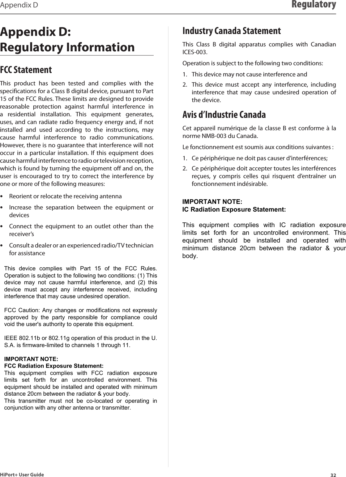 32HiPort+ User GuideAppendix D RegulatoryAppendix D:  Regulatory InformationFCC StatementThis  product  has  been  tested  and  complies  with  the specifications for a Class B digital device, pursuant to Part 15 of the FCC Rules. These limits are designed to provide reasonable  protection  against  harmful  interference  in a  residential  installation.  This  equipment  generates, uses, and can radiate radio frequency energy and, if not installed  and  used  according  to  the  instructions,  may cause  harmful  interference  to  radio  communications. However, there is no guarantee that interference will not occur in  a particular  installation. If  this  equipment does cause harmful interference to radio or television reception, which is found by turning the equipment off and on, the user  is  encouraged to try  to correct  the  interference by one or more of the following measures:Reorient or relocate the receiving antenna •Increase  the  separation  between  the  equipment  or  •devicesConnect  the  equipment  to  an outlet  other  than  the  •receiver’sConsult a dealer or an experienced radio/TV technician  •for assistanceIndustry Canada StatementThis  Class  B  digital  apparatus  complies  with  Canadian ICES-003.Operation is subject to the following two conditions:This device may not cause interference and1. This  device  must  accept  any  interference,  including 2. interference  that  may  cause  undesired  operation  of the device.Avis d’Industrie CanadaCet appareil numérique de la classe B est conforme à la norme NMB-003 du Canada.Le fonctionnement est soumis aux conditions suivantes : Ce périphérique ne doit pas causer d’interférences; 1. Ce périphérique doit accepter toutes les interférences 2. reçues,  y  compris  celles  qui  risquent  d’entraîner  un fonctionnement indésirable.This  device  complies  with  Part  15  of  the  FCC  Rules. Operation is subject to the following two conditions: (1) This device  may  not  cause  harmful  interference,  and  (2)  this device  must  accept  any  interference  received,  including interference that may cause undesired operation.  FCC Caution: Any changes or modifications not expressly approved  by  the  party  responsible  for  compliance  could void the user&apos;s authority to operate this equipment.  IEEE 802.11b or 802.11g operation of this product in the U.S.A. is firmware-limited to channels 1 through 11.  IMPORTANT NOTE: FCC Radiation Exposure Statement: This  equipment  complies  with  FCC  radiation  exposure limits  set  forth  for  an  uncontrolled  environment.  This equipment should be installed and operated with minimum distance 20cm between the radiator &amp; your body. This  transmitter  must  not  be  co-located  or  operating  in conjunction with any other antenna or transmitter. IMPORTANT NOTE: IC Radiation Exposure Statement:  This  equipment  complies  with  IC  radiation  exposure limits  set  forth  for  an  uncontrolled  environment.  This equipment  should  be  installed  and  operated  with minimum  distance  20cm  between  the  radiator  &amp;  your body. 