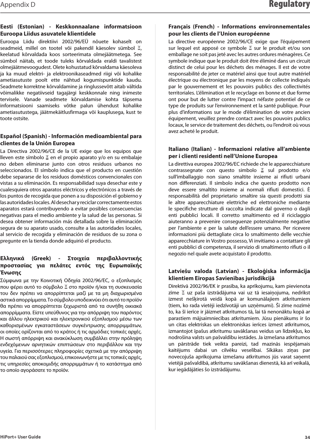 34HiPort+ User GuideAppendix D RegulatoryEesti  (Estonian)  -  Keskkonnaalane  informatsioon Euroopa Liidus asuvatele klientideleEuroopa  Liidu  direktiivi  2002/96/EÜ  nõuete  kohaselt  on seadmeid,  millel  on  tootel  või  pakendil  käesolev  sümbol  , keelatud  kõrvaldada  koos  sorteerimata  olmejäätmetega.  See sümbol  näitab,  et  toode  tuleks  kõrvaldada  eraldi  tavalistest olmejäätmevoogudest. Olete kohustatud kõrvaldama käesoleva ja  ka  muud  elektri-  ja  elektroonikaseadmed  riigi  või  kohalike ametiasutuste  poolt  ette  nähtud  kogumispunktide  kaudu. Seadmete korrektne kõrvaldamine ja ringlussevõtt aitab vältida võimalikke  negatiivseid  tagajärgi  keskkonnale  ning  inimeste tervisele.  Vanade  seadmete  kõrvaldamise  kohta  täpsema informatsiooni  saamiseks  võtke  palun  ühendust  kohalike ametiasutustega, jäätmekäitlusfirmaga  või kauplusega,  kust  te toote ostsite.Español (Spanish) - Información medioambiental para clientes de la Unión EuropeaLa  Directiva  2002/96/CE  de  la  UE  exige  que  los  equipos  que lleven este símbolo   en el propio aparato y/o en su embalaje no  deben  eliminarse  junto  con  otros  residuos  urbanos  no seleccionados.  El  símbolo  indica  que  el  producto  en  cuestión debe separarse de los residuos domésticos convencionales con vistas a su eliminación. Es responsabilidad suya desechar este y cualesquiera otros aparatos eléctricos y electrónicos a través de los puntos de recogida que ponen a su disposición el gobierno y las autoridades locales. Al desechar y reciclar correctamente estos aparatos estará contribuyendo a evitar posibles consecuencias negativas para el medio ambiente y la salud de las personas. Si desea obtener información más detallada sobre la eliminación segura de su aparato usado, consulte a las autoridades locales, al servicio de recogida y eliminación de residuos de su zona o pregunte en la tienda donde adquirió el producto.Ελληνικά  (Greek)  -  Στοιχεία  περιβαλλοντικής προστασίας  για  πελάτες  εντός  της  Ευρωπαϊκής ΈνωσηςΣύμφωνα  με  την  Κοινοτική  Οδηγία  2002/96/EC,  ο  εξοπλισμός που φέρει αυτό το σύμβολο   στο προϊόν ή/και τη συσκευασία του  δεν  πρέπει  να  απορρίπτεται  μαζί  με  τα  μη  διαχωρισμένα αστικά απορρίμματα. Το σύμβολο υποδεικνύει ότι αυτό το προϊόν θα πρέπει να  απορρίπτεται  ξεχωριστά από  τα  συνήθη  οικιακά απορρίμματα. Είστε υπεύθυνος για την απόρριψη του παρόντος και άλλου ηλεκτρικού και ηλεκτρονικού  εξοπλισμού μέσω των καθορισμένων  εγκαταστάσεων  συγκέντρωσης  απορριμμάτων, οι οποίες ορίζονται από το κράτος ή τις αρμόδιες τοπικές αρχές. Η σωστή απόρριψη και ανακύκλωση συμβάλλει στην πρόληψη ενδεχόμενων  αρνητικών  επιπτώσεων  στο  περιβάλλον  και  την υγεία. Για περισσότερες πληροφορίες σχετικά με την απόρριψη του παλαιού σας εξοπλισμού, επικοινωνήστε με τις τοπικές αρχές, τις υπηρεσίες αποκομιδής απορριμμάτων ή το κατάστημα από το οποίο αγοράσατε το προϊόν.Français  (French)  -  Informations  environnementales pour les clients de l’Union européenneLa  directive  européenne  2002/96/CE  exige  que  l’équipement sur  lequel  est  apposé  ce  symbole    sur  le  produit  et/ou  son emballage ne soit pas jeté avec les autres ordures ménagères. Ce symbole indique que le produit doit être éliminé dans un circuit distinct de celui pour les déchets des ménages. Il est de votre responsabilité de jeter ce matériel ainsi que tout autre matériel électrique ou électronique par les moyens de collecte indiqués par  le  gouvernement  et  les  pouvoirs  publics  des  collectivités territoriales. L’élimination et le recyclage en bonne et due forme ont pour but  de  lutter  contre l’impact  néfaste  potentiel  de  ce type de produits sur l’environnement et la santé publique. Pour plus  d’informations  sur  le mode  d’élimination  de votre ancien équipement, veuillez prendre contact avec les pouvoirs publics locaux, le service de traitement des déchets, ou l’endroit où vous avez acheté le produit.Italiano  (Italian)  -  Informazioni  relative  all’ambiente per i clienti residenti nell’Unione EuropeaLa direttiva europea 2002/96/EC richiede che le apparecchiature contrassegnate  con  questo  simbolo    sul  prodotto  e/o sull’imballaggio  non  siano  smaltite  insieme  ai  rifiuti  urbani non  differenziati.  Il  simbolo  indica  che  questo  prodotto  non deve  essere  smaltito  insieme  ai  normali  rifiuti  domestici.  È responsabilità  del  proprietario  smaltire  sia  questi  prodotti  sia le  altre  apparecchiature  elettriche  ed  elettroniche  mediante le  specifiche  strutture  di  raccolta  indicate  dal  governo  o  dagli enti  pubblici  locali.  Il  corretto  smaltimento  ed  il  riciclaggio aiuteranno a  prevenire conseguenze  potenzialmente  negative per  l’ambiente  e  per  la  salute  dell’essere  umano.  Per  ricevere informazioni più dettagliate circa lo smaltimento delle vecchie apparecchiature in Vostro possesso, Vi invitiamo a contattare gli enti pubblici di competenza, il servizio di smaltimento rifiuti o il negozio nel quale avete acquistato il prodotto.Latviešu  valoda  (Latvian)  -  Ekoloģiska  informācija klientiem Eiropas Savienības jurisdikcijāDirektīvā 2002/96/EK ir prasība, ka aprīkojumu, kam pievienota zīme    uz  paša  izstrādājuma  vai  uz  tā  iesaiņojuma,  nedrīkst izmest  nešķirotā  veidā  kopā  ar  komunālajiem  atkritumiem (tiem, ko rada vietēji iedzīvotāji un uzņēmumi). Šī zīme nozīmē to, ka šī ierīce ir jāizmet atkritumos tā, lai tā nenonāktu kopā ar parastiem  mājsaimniecības  atkritumiem.  Jūsu  pienākums ir  šo un  citas  elektriskas  un elektroniskas  ierīces  izmest  atkritumos, izmantojot īpašus atkritumu savākšanas veidus un līdzekļus, ko nodrošina valsts un pašvaldību iestādes. Ja izmešana atkritumos un  pārstrāde  tiek  veikta  pareizi,  tad  mazinās  iespējamais kaitējums  dabai  un  cilvēku  veselībai.  Sīkākas  ziņas  par novecojuša aprīkojuma  izmešanu  atkritumos  jūs  varat saņemt vietējā pašvaldībā, atkritumu savākšanas dienestā, kā arī veikalā, kur iegādājāties šo izstrādājumu.