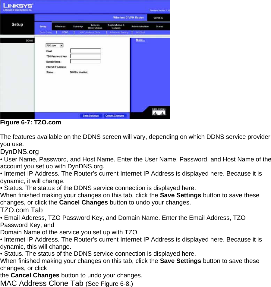  Figure 6-7: TZO.com  The features available on the DDNS screen will vary, depending on which DDNS service provider you use. DynDNS.org • User Name, Password, and Host Name. Enter the User Name, Password, and Host Name of the account you set up with DynDNS.org. • Internet IP Address. The Router’s current Internet IP Address is displayed here. Because it is dynamic, it will change. • Status. The status of the DDNS service connection is displayed here. When finished making your changes on this tab, click the Save Settings button to save these changes, or click the Cancel Changes button to undo your changes. TZO.com Tab • Email Address, TZO Password Key, and Domain Name. Enter the Email Address, TZO Password Key, and Domain Name of the service you set up with TZO. • Internet IP Address. The Router’s current Internet IP Address is displayed here. Because it is dynamic, this will change. • Status. The status of the DDNS service connection is displayed here. When finished making your changes on this tab, click the Save Settings button to save these changes, or click the Cancel Changes button to undo your changes. MAC Address Clone Tab (See Figure 6-8.) 