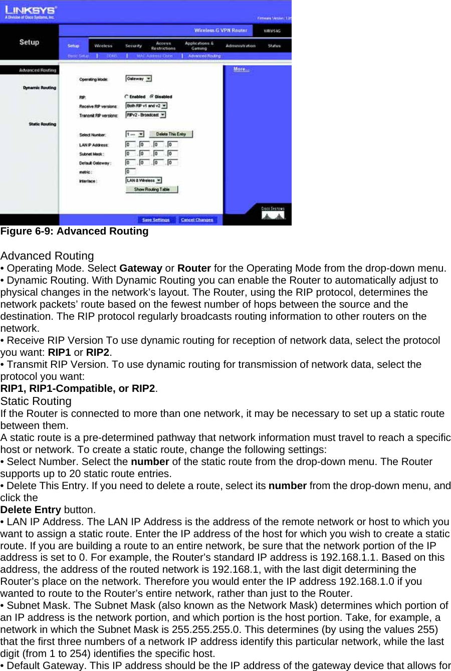  Figure 6-9: Advanced Routing  Advanced Routing • Operating Mode. Select Gateway or Router for the Operating Mode from the drop-down menu. • Dynamic Routing. With Dynamic Routing you can enable the Router to automatically adjust to physical changes in the network’s layout. The Router, using the RIP protocol, determines the network packets’ route based on the fewest number of hops between the source and the destination. The RIP protocol regularly broadcasts routing information to other routers on the network. • Receive RIP Version To use dynamic routing for reception of network data, select the protocol you want: RIP1 or RIP2. • Transmit RIP Version. To use dynamic routing for transmission of network data, select the protocol you want: RIP1, RIP1-Compatible, or RIP2. Static Routing If the Router is connected to more than one network, it may be necessary to set up a static route between them. A static route is a pre-determined pathway that network information must travel to reach a specific host or network. To create a static route, change the following settings: • Select Number. Select the number of the static route from the drop-down menu. The Router supports up to 20 static route entries. • Delete This Entry. If you need to delete a route, select its number from the drop-down menu, and click the Delete Entry button. • LAN IP Address. The LAN IP Address is the address of the remote network or host to which you want to assign a static route. Enter the IP address of the host for which you wish to create a static route. If you are building a route to an entire network, be sure that the network portion of the IP address is set to 0. For example, the Router’s standard IP address is 192.168.1.1. Based on this address, the address of the routed network is 192.168.1, with the last digit determining the Router’s place on the network. Therefore you would enter the IP address 192.168.1.0 if you wanted to route to the Router’s entire network, rather than just to the Router. • Subnet Mask. The Subnet Mask (also known as the Network Mask) determines which portion of an IP address is the network portion, and which portion is the host portion. Take, for example, a network in which the Subnet Mask is 255.255.255.0. This determines (by using the values 255) that the first three numbers of a network IP address identify this particular network, while the last digit (from 1 to 254) identifies the specific host. • Default Gateway. This IP address should be the IP address of the gateway device that allows for 
