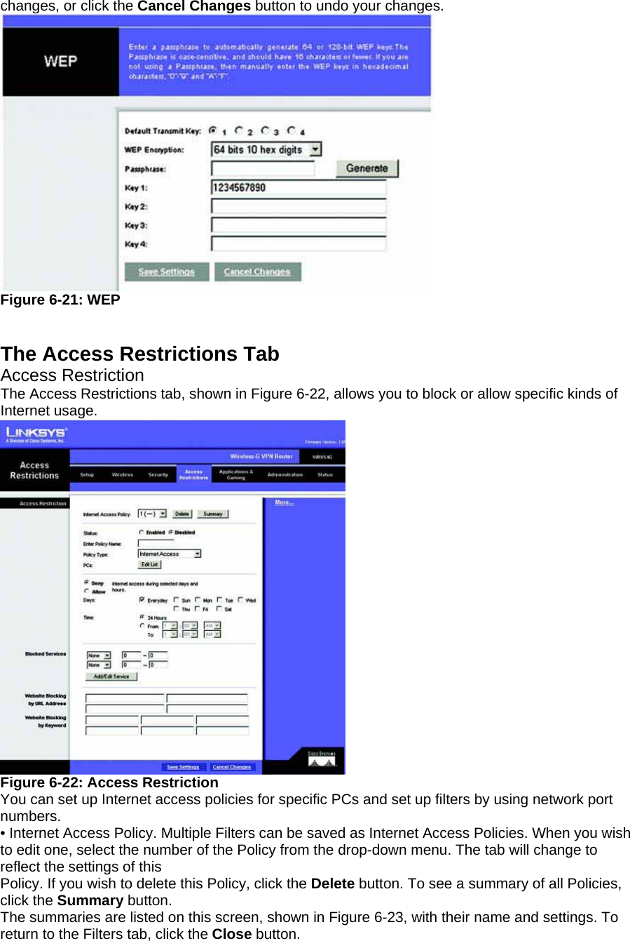 changes, or click the Cancel Changes button to undo your changes.  Figure 6-21: WEP   The Access Restrictions Tab Access Restriction The Access Restrictions tab, shown in Figure 6-22, allows you to block or allow specific kinds of Internet usage.  Figure 6-22: Access Restriction You can set up Internet access policies for specific PCs and set up filters by using network port numbers. • Internet Access Policy. Multiple Filters can be saved as Internet Access Policies. When you wish to edit one, select the number of the Policy from the drop-down menu. The tab will change to reflect the settings of this Policy. If you wish to delete this Policy, click the Delete button. To see a summary of all Policies, click the Summary button. The summaries are listed on this screen, shown in Figure 6-23, with their name and settings. To return to the Filters tab, click the Close button. 
