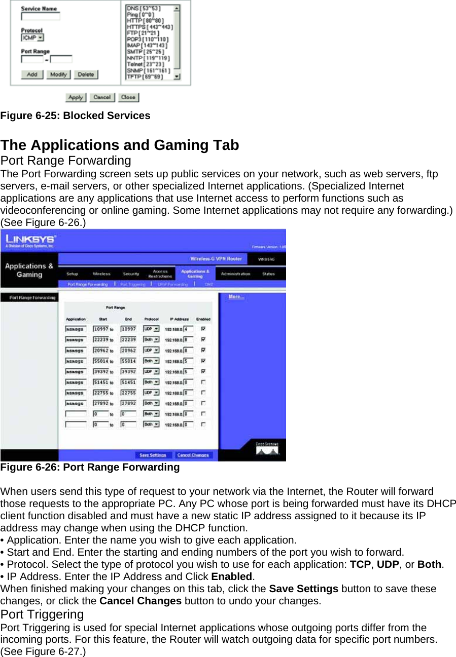  Figure 6-25: Blocked Services  The Applications and Gaming Tab Port Range Forwarding The Port Forwarding screen sets up public services on your network, such as web servers, ftp servers, e-mail servers, or other specialized Internet applications. (Specialized Internet applications are any applications that use Internet access to perform functions such as videoconferencing or online gaming. Some Internet applications may not require any forwarding.) (See Figure 6-26.)  Figure 6-26: Port Range Forwarding  When users send this type of request to your network via the Internet, the Router will forward those requests to the appropriate PC. Any PC whose port is being forwarded must have its DHCP client function disabled and must have a new static IP address assigned to it because its IP address may change when using the DHCP function. • Application. Enter the name you wish to give each application. • Start and End. Enter the starting and ending numbers of the port you wish to forward. • Protocol. Select the type of protocol you wish to use for each application: TCP, UDP, or Both. • IP Address. Enter the IP Address and Click Enabled. When finished making your changes on this tab, click the Save Settings button to save these changes, or click the Cancel Changes button to undo your changes. Port Triggering Port Triggering is used for special Internet applications whose outgoing ports differ from the incoming ports. For this feature, the Router will watch outgoing data for specific port numbers. (See Figure 6-27.)   