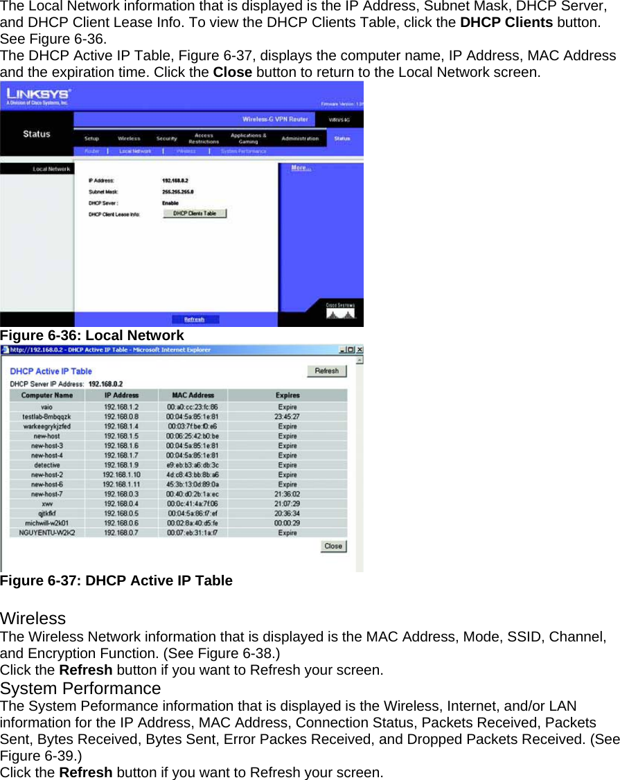 The Local Network information that is displayed is the IP Address, Subnet Mask, DHCP Server, and DHCP Client Lease Info. To view the DHCP Clients Table, click the DHCP Clients button. See Figure 6-36. The DHCP Active IP Table, Figure 6-37, displays the computer name, IP Address, MAC Address and the expiration time. Click the Close button to return to the Local Network screen.   Figure 6-36: Local Network  Figure 6-37: DHCP Active IP Table  Wireless The Wireless Network information that is displayed is the MAC Address, Mode, SSID, Channel, and Encryption Function. (See Figure 6-38.) Click the Refresh button if you want to Refresh your screen. System Performance The System Peformance information that is displayed is the Wireless, Internet, and/or LAN information for the IP Address, MAC Address, Connection Status, Packets Received, Packets Sent, Bytes Received, Bytes Sent, Error Packes Received, and Dropped Packets Received. (See Figure 6-39.) Click the Refresh button if you want to Refresh your screen. 