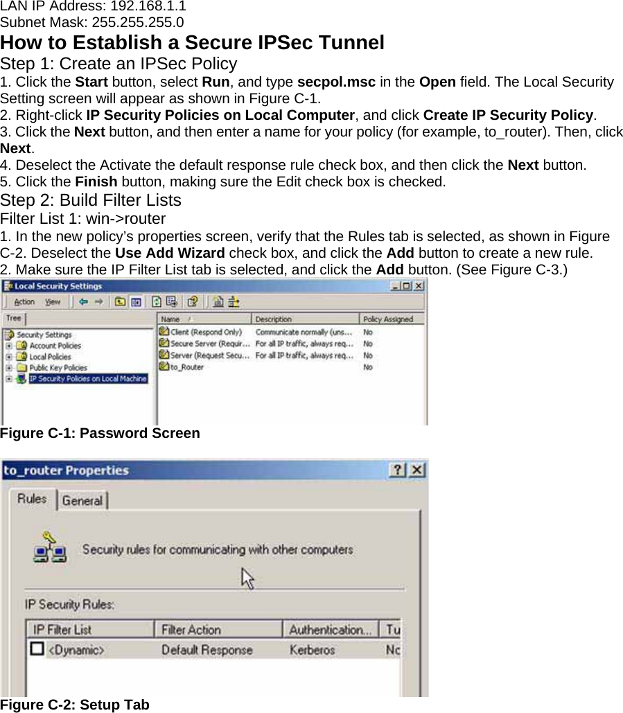 LAN IP Address: 192.168.1.1 Subnet Mask: 255.255.255.0 How to Establish a Secure IPSec Tunnel Step 1: Create an IPSec Policy 1. Click the Start button, select Run, and type secpol.msc in the Open field. The Local Security Setting screen will appear as shown in Figure C-1. 2. Right-click IP Security Policies on Local Computer, and click Create IP Security Policy. 3. Click the Next button, and then enter a name for your policy (for example, to_router). Then, click Next. 4. Deselect the Activate the default response rule check box, and then click the Next button. 5. Click the Finish button, making sure the Edit check box is checked. Step 2: Build Filter Lists Filter List 1: win-&gt;router 1. In the new policy’s properties screen, verify that the Rules tab is selected, as shown in Figure C-2. Deselect the Use Add Wizard check box, and click the Add button to create a new rule. 2. Make sure the IP Filter List tab is selected, and click the Add button. (See Figure C-3.)  Figure C-1: Password Screen   Figure C-2: Setup Tab 