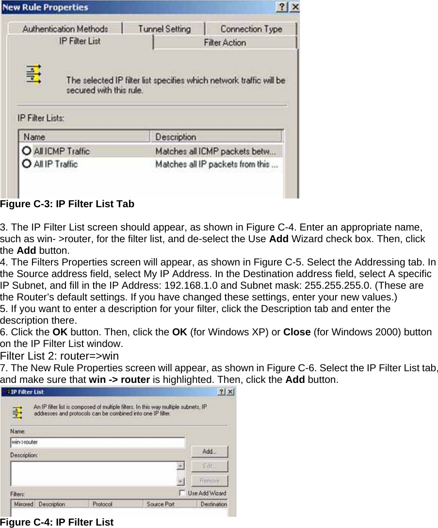  Figure C-3: IP Filter List Tab  3. The IP Filter List screen should appear, as shown in Figure C-4. Enter an appropriate name, such as win- &gt;router, for the filter list, and de-select the Use Add Wizard check box. Then, click the Add button. 4. The Filters Properties screen will appear, as shown in Figure C-5. Select the Addressing tab. In the Source address field, select My IP Address. In the Destination address field, select A specific IP Subnet, and fill in the IP Address: 192.168.1.0 and Subnet mask: 255.255.255.0. (These are the Router’s default settings. If you have changed these settings, enter your new values.) 5. If you want to enter a description for your filter, click the Description tab and enter the description there. 6. Click the OK button. Then, click the OK (for Windows XP) or Close (for Windows 2000) button on the IP Filter List window. Filter List 2: router=&gt;win 7. The New Rule Properties screen will appear, as shown in Figure C-6. Select the IP Filter List tab, and make sure that win -&gt; router is highlighted. Then, click the Add button.  Figure C-4: IP Filter List 