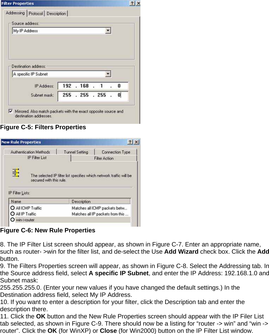  Figure C-5: Filters Properties   Figure C-6: New Rule Properties  8. The IP Filter List screen should appear, as shown in Figure C-7. Enter an appropriate name, such as router- &gt;win for the filter list, and de-select the Use Add Wizard check box. Click the Add button. 9. The Filters Properties screen will appear, as shown in Figure C-8. Select the Addressing tab. In the Source address field, select A specific IP Subnet, and enter the IP Address: 192.168.1.0 and Subnet mask: 255.255.255.0. (Enter your new values if you have changed the default settings.) In the Destination address field, select My IP Address. 10. If you want to enter a description for your filter, click the Description tab and enter the description there. 11. Click the OK button and the New Rule Properties screen should appear with the IP Filer List tab selected, as shown in Figure C-9. There should now be a listing for “router -&gt; win” and “win -&gt; router”. Click the OK (for WinXP) or Close (for Win2000) button on the IP Filter List window. 