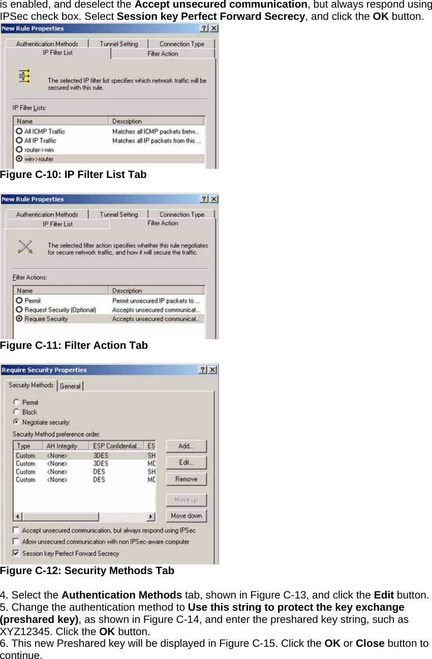 is enabled, and deselect the Accept unsecured communication, but always respond using IPSec check box. Select Session key Perfect Forward Secrecy, and click the OK button.  Figure C-10: IP Filter List Tab   Figure C-11: Filter Action Tab   Figure C-12: Security Methods Tab  4. Select the Authentication Methods tab, shown in Figure C-13, and click the Edit button. 5. Change the authentication method to Use this string to protect the key exchange (preshared key), as shown in Figure C-14, and enter the preshared key string, such as XYZ12345. Click the OK button. 6. This new Preshared key will be displayed in Figure C-15. Click the OK or Close button to continue. 