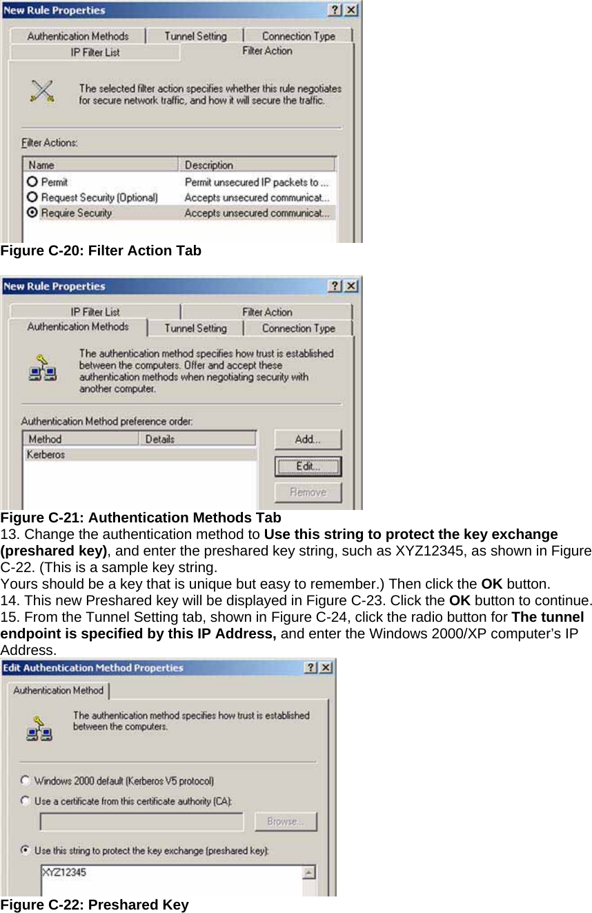  Figure C-20: Filter Action Tab   Figure C-21: Authentication Methods Tab 13. Change the authentication method to Use this string to protect the key exchange (preshared key), and enter the preshared key string, such as XYZ12345, as shown in Figure C-22. (This is a sample key string. Yours should be a key that is unique but easy to remember.) Then click the OK button. 14. This new Preshared key will be displayed in Figure C-23. Click the OK button to continue. 15. From the Tunnel Setting tab, shown in Figure C-24, click the radio button for The tunnel endpoint is specified by this IP Address, and enter the Windows 2000/XP computer’s IP Address.  Figure C-22: Preshared Key  