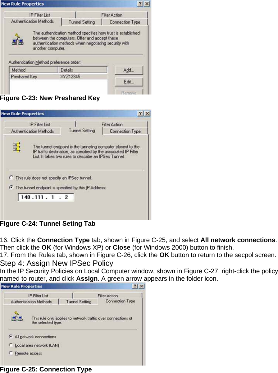 Figure C-23: New Preshared Key   Figure C-24: Tunnel Seting Tab  16. Click the Connection Type tab, shown in Figure C-25, and select All network connections. Then click the OK (for Windows XP) or Close (for Windows 2000) button to finish. 17. From the Rules tab, shown in Figure C-26, click the OK button to return to the secpol screen. Step 4: Assign New IPSec Policy In the IP Security Policies on Local Computer window, shown in Figure C-27, right-click the policy named to router, and click Assign. A green arrow appears in the folder icon.  Figure C-25: Connection Type 