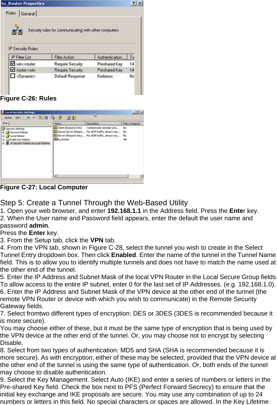  Figure C-26: Rules   Figure C-27: Local Computer  Step 5: Create a Tunnel Through the Web-Based Utility 1. Open your web browser, and enter 192.168.1.1 in the Address field. Press the Enter key. 2. When the User name and Password field appears, enter the default the user name and password admin. Press the Enter key. 3. From the Setup tab, click the VPN tab. 4. From the VPN tab, shown in Figure C-28, select the tunnel you wish to create in the Select Tunnel Entry dropdown box. Then click Enabled. Enter the name of the tunnel in the Tunnel Name field. This is to allow you to identify multiple tunnels and does not have to match the name used at the other end of the tunnel. 5. Enter the IP Address and Subnet Mask of the local VPN Router in the Local Secure Group fields. To allow access to the entire IP subnet, enter 0 for the last set of IP Addresses. (e.g. 192.168.1.0). 6. Enter the IP Address and Subnet Mask of the VPN device at the other end of the tunnel (the remote VPN Router or device with which you wish to communicate) in the Remote Security Gateway fields. 7. Select fromtwo different types of encryption: DES or 3DES (3DES is recommended because it is more secure). You may choose either of these, but it must be the same type of encryption that is being used by the VPN device at the other end of the tunnel. Or, you may choose not to encrypt by selecting Disable. 8. Select from two types of authentication: MD5 and SHA (SHA is recommended because it is more secure). As with encryption, either of these may be selected, provided that the VPN device at the other end of the tunnel is using the same type of authentication. Or, both ends of the tunnel may choose to disable authentication. 9. Select the Key Management. Select Auto (IKE) and enter a series of numbers or letters in the Pre-shared Key field. Check the box next to PFS (Perfect Forward Secrecy) to ensure that the initial key exchange and IKE proposals are secure. You may use any combination of up to 24 numbers or letters in this field. No special characters or spaces are allowed. In the Key Lifetime 