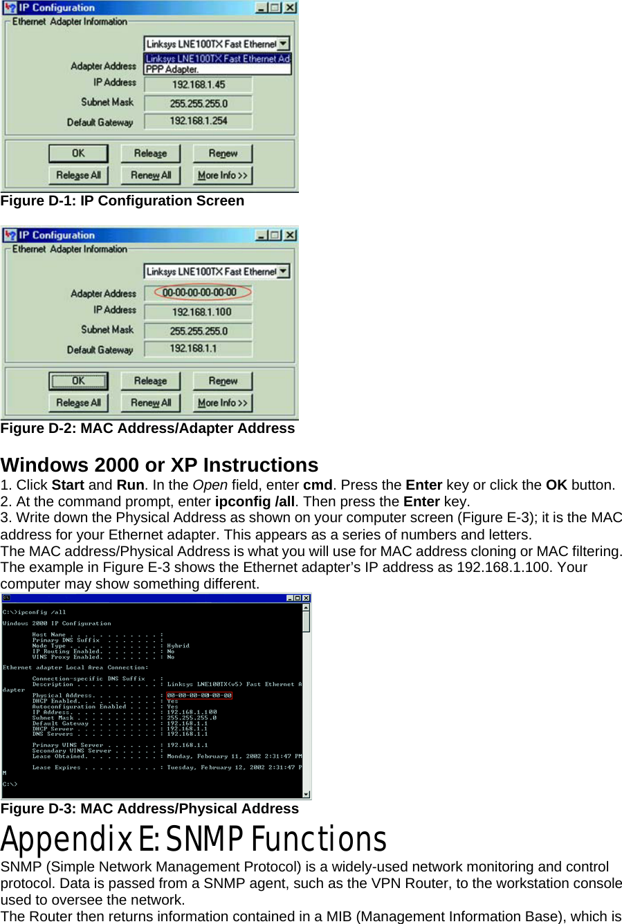  Figure D-1: IP Configuration Screen   Figure D-2: MAC Address/Adapter Address  Windows 2000 or XP Instructions 1. Click Start and Run. In the Open field, enter cmd. Press the Enter key or click the OK button. 2. At the command prompt, enter ipconfig /all. Then press the Enter key. 3. Write down the Physical Address as shown on your computer screen (Figure E-3); it is the MAC address for your Ethernet adapter. This appears as a series of numbers and letters. The MAC address/Physical Address is what you will use for MAC address cloning or MAC filtering. The example in Figure E-3 shows the Ethernet adapter’s IP address as 192.168.1.100. Your computer may show something different.  Figure D-3: MAC Address/Physical Address Appendix E: SNMP Functions SNMP (Simple Network Management Protocol) is a widely-used network monitoring and control protocol. Data is passed from a SNMP agent, such as the VPN Router, to the workstation console used to oversee the network. The Router then returns information contained in a MIB (Management Information Base), which is 