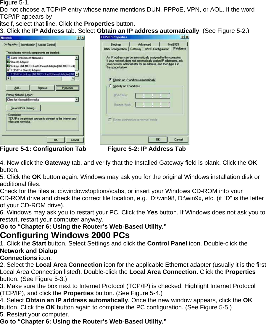 Figure 5-1. Do not choose a TCP/IP entry whose name mentions DUN, PPPoE, VPN, or AOL. If the word TCP/IP appears by itself, select that line. Click the Properties button. 3. Click the IP Address tab. Select Obtain an IP address automatically. (See Figure 5-2.)       Figure 5-1: Configuration Tab       Figure 5-2: IP Address Tab  4. Now click the Gateway tab, and verify that the Installed Gateway field is blank. Click the OK button. 5. Click the OK button again. Windows may ask you for the original Windows installation disk or additional files. Check for the files at c:\windows\options\cabs, or insert your Windows CD-ROM into your CD-ROM drive and check the correct file location, e.g., D:\win98, D:\win9x, etc. (if “D” is the letter of your CD-ROM drive). 6. Windows may ask you to restart your PC. Click the Yes button. If Windows does not ask you to restart, restart your computer anyway. Go to “Chapter 6: Using the Router’s Web-Based Utility.” Configuring Windows 2000 PCs 1. Click the Start button. Select Settings and click the Control Panel icon. Double-click the Network and Dialup Connections icon. 2. Select the Local Area Connection icon for the applicable Ethernet adapter (usually it is the first Local Area Connection listed). Double-click the Local Area Connection. Click the Properties button. (See Figure 5-3.) 3. Make sure the box next to Internet Protocol (TCP/IP) is checked. Highlight Internet Protocol (TCP/IP), and click the Properties button. (See Figure 5-4.) 4. Select Obtain an IP address automatically. Once the new window appears, click the OK button. Click the OK button again to complete the PC configuration. (See Figure 5-5.) 5. Restart your computer. Go to “Chapter 6: Using the Router’s Web-Based Utility.” 