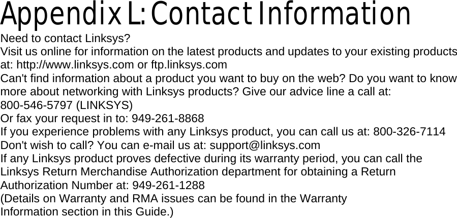    Appendix L: Contact Information Need to contact Linksys? Visit us online for information on the latest products and updates to your existing products at: http://www.linksys.com or ftp.linksys.com Can&apos;t find information about a product you want to buy on the web? Do you want to know more about networking with Linksys products? Give our advice line a call at: 800-546-5797 (LINKSYS) Or fax your request in to: 949-261-8868 If you experience problems with any Linksys product, you can call us at: 800-326-7114 Don&apos;t wish to call? You can e-mail us at: support@linksys.com If any Linksys product proves defective during its warranty period, you can call the Linksys Return Merchandise Authorization department for obtaining a Return Authorization Number at: 949-261-1288 (Details on Warranty and RMA issues can be found in the Warranty Information section in this Guide.)  