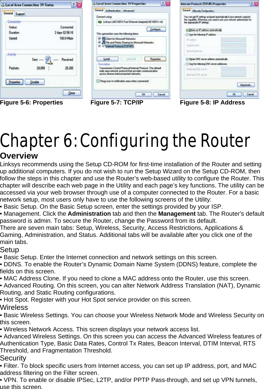          Figure 5-6: Properties         Figure 5-7: TCP/IP            Figure 5-8: IP Address     Chapter 6: Configuring the Router Overview Linksys recommends using the Setup CD-ROM for first-time installation of the Router and setting up additional computers. If you do not wish to run the Setup Wizard on the Setup CD-ROM, then follow the steps in this chapter and use the Router’s web-based utility to configure the Router. This chapter will describe each web page in the Utility and each page’s key functions. The utility can be accessed via your web browser through use of a computer connected to the Router. For a basic network setup, most users only have to use the following screens of the Utility: • Basic Setup. On the Basic Setup screen, enter the settings provided by your ISP. • Management. Click the Administration tab and then the Management tab. The Router’s default password is admin. To secure the Router, change the Password from its default. There are seven main tabs: Setup, Wireless, Security, Access Restrictions, Applications &amp; Gaming, Administration, and Status. Additional tabs will be available after you click one of the main tabs. Setup • Basic Setup. Enter the Internet connection and network settings on this screen. • DDNS. To enable the Router’s Dynamic Domain Name System (DDNS) feature, complete the fields on this screen. • MAC Address Clone. If you need to clone a MAC address onto the Router, use this screen. • Advanced Routing. On this screen, you can alter Network Address Translation (NAT), Dynamic Routing, and Static Routing configurations. • Hot Spot. Register with your Hot Spot service provider on this screen. Wireless • Basic Wireless Settings. You can choose your Wireless Network Mode and Wireless Security on this screen. • Wireless Network Access. This screen displays your network access list. • Advanced Wireless Settings. On this screen you can access the Advanced Wireless features of Authentication Type, Basic Data Rates, Control Tx Rates, Beacon Interval, DTIM Interval, RTS Threshold, and Fragmentation Threshold. Security • Filter. To block specific users from Internet access, you can set up IP address, port, and MAC address filtering on the Filter screen. • VPN. To enable or disable IPSec, L2TP, and/or PPTP Pass-through, and set up VPN tunnels, use this screen. 