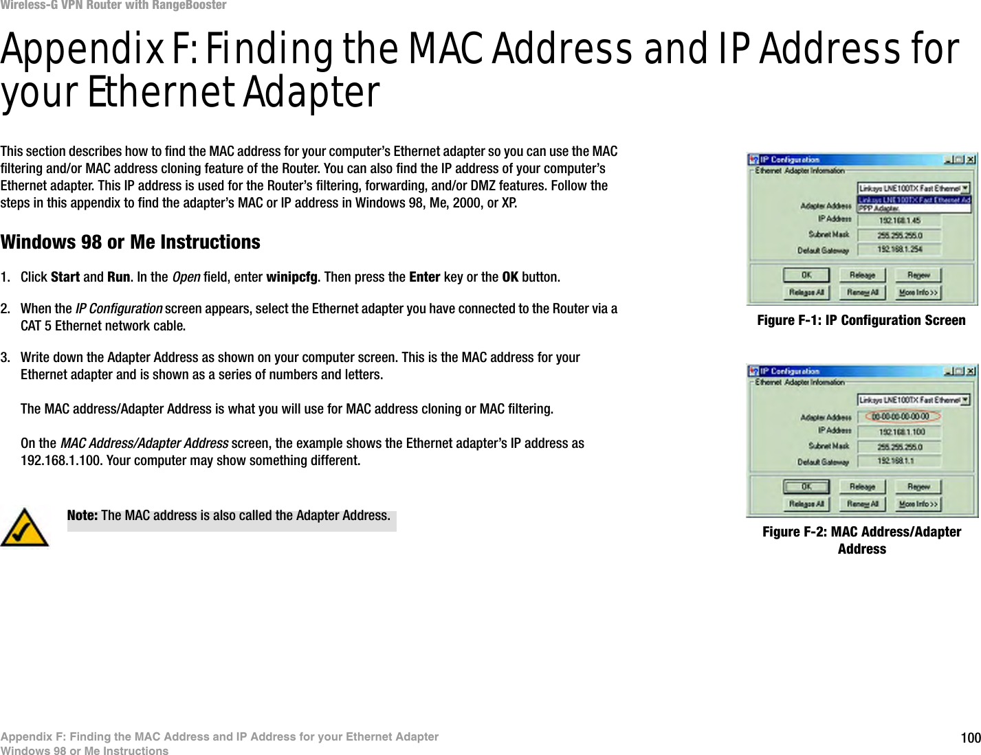 100Appendix F: Finding the MAC Address and IP Address for your Ethernet AdapterWindows 98 or Me InstructionsWireless-G VPN Router with RangeBoosterAppendix F: Finding the MAC Address and IP Address for your Ethernet AdapterThis section describes how to find the MAC address for your computer’s Ethernet adapter so you can use the MAC filtering and/or MAC address cloning feature of the Router. You can also find the IP address of your computer’s Ethernet adapter. This IP address is used for the Router’s filtering, forwarding, and/or DMZ features. Follow the steps in this appendix to find the adapter’s MAC or IP address in Windows 98, Me, 2000, or XP.Windows 98 or Me Instructions1. Click Start and Run. In the Open field, enter winipcfg. Then press the Enter key or the OK button. 2. When the IP Configuration screen appears, select the Ethernet adapter you have connected to the Router via a CAT 5 Ethernet network cable.3. Write down the Adapter Address as shown on your computer screen. This is the MAC address for your Ethernet adapter and is shown as a series of numbers and letters.The MAC address/Adapter Address is what you will use for MAC address cloning or MAC filtering.On the MAC Address/Adapter Address screen, the example shows the Ethernet adapter’s IP address as 192.168.1.100. Your computer may show something different.Figure F-2: MAC Address/Adapter AddressFigure F-1: IP Configuration ScreenNote: The MAC address is also called the Adapter Address.