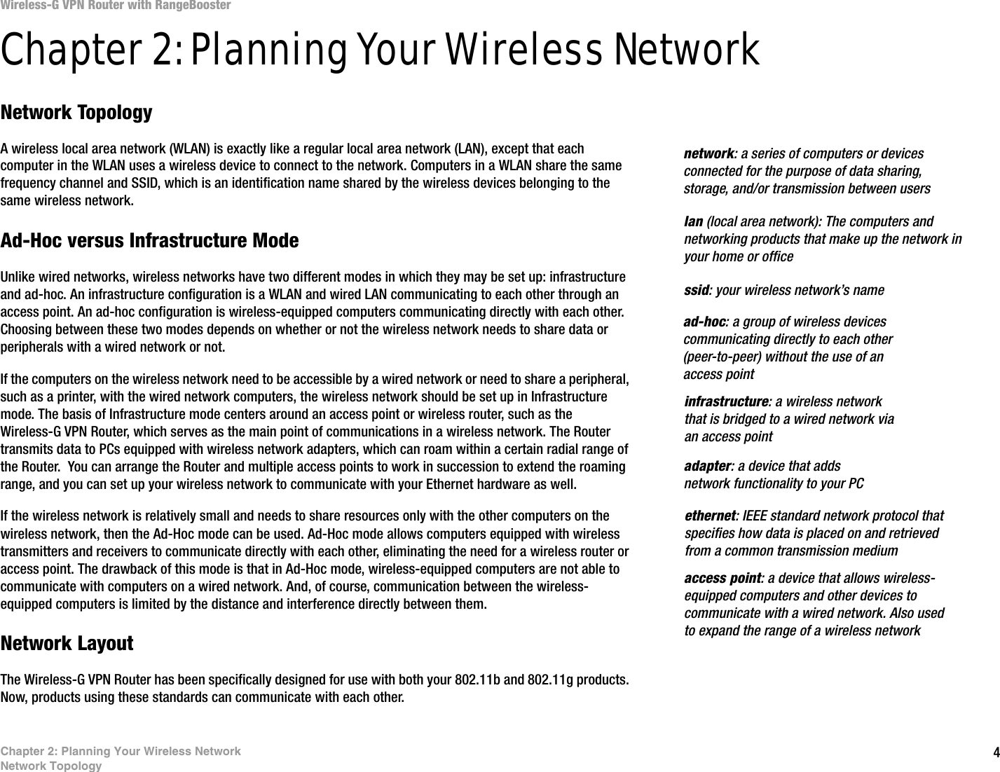 4Chapter 2: Planning Your Wireless NetworkNetwork TopologyWireless-G VPN Router with RangeBoosterChapter 2: Planning Your Wireless NetworkNetwork TopologyA wireless local area network (WLAN) is exactly like a regular local area network (LAN), except that each computer in the WLAN uses a wireless device to connect to the network. Computers in a WLAN share the same frequency channel and SSID, which is an identification name shared by the wireless devices belonging to the same wireless network.Ad-Hoc versus Infrastructure ModeUnlike wired networks, wireless networks have two different modes in which they may be set up: infrastructure and ad-hoc. An infrastructure configuration is a WLAN and wired LAN communicating to each other through an access point. An ad-hoc configuration is wireless-equipped computers communicating directly with each other. Choosing between these two modes depends on whether or not the wireless network needs to share data or peripherals with a wired network or not. If the computers on the wireless network need to be accessible by a wired network or need to share a peripheral, such as a printer, with the wired network computers, the wireless network should be set up in Infrastructure mode. The basis of Infrastructure mode centers around an access point or wireless router, such as the Wireless-G VPN Router, which serves as the main point of communications in a wireless network. The Router transmits data to PCs equipped with wireless network adapters, which can roam within a certain radial range of the Router.  You can arrange the Router and multiple access points to work in succession to extend the roaming range, and you can set up your wireless network to communicate with your Ethernet hardware as well. If the wireless network is relatively small and needs to share resources only with the other computers on the wireless network, then the Ad-Hoc mode can be used. Ad-Hoc mode allows computers equipped with wireless transmitters and receivers to communicate directly with each other, eliminating the need for a wireless router or access point. The drawback of this mode is that in Ad-Hoc mode, wireless-equipped computers are not able to communicate with computers on a wired network. And, of course, communication between the wireless-equipped computers is limited by the distance and interference directly between them. Network LayoutThe Wireless-G VPN Router has been specifically designed for use with both your 802.11b and 802.11g products. Now, products using these standards can communicate with each other.infrastructure: a wireless network that is bridged to a wired network via an access pointssid: your wireless network’s namead-hoc: a group of wireless devices communicating directly to each other (peer-to-peer) without the use of an access pointaccess point: a device that allows wireless-equipped computers and other devices to communicate with a wired network. Also used to expand the range of a wireless networkadapter: a device that adds network functionality to your PCethernet: IEEE standard network protocol that specifies how data is placed on and retrieved from a common transmission mediumnetwork: a series of computers or devices connected for the purpose of data sharing, storage, and/or transmission between userslan (local area network): The computers and networking products that make up the network in your home or office