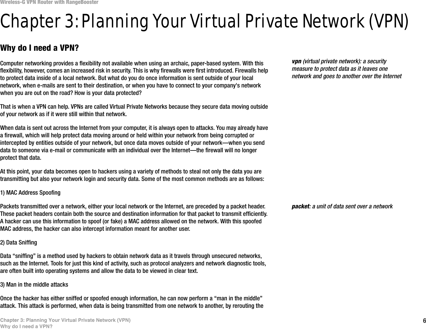 6Chapter 3: Planning Your Virtual Private Network (VPN)Why do I need a VPN?Wireless-G VPN Router with RangeBoosterChapter 3: Planning Your Virtual Private Network (VPN)Why do I need a VPN?Computer networking provides a flexibility not available when using an archaic, paper-based system. With this flexibility, however, comes an increased risk in security. This is why firewalls were first introduced. Firewalls help to protect data inside of a local network. But what do you do once information is sent outside of your local network, when e-mails are sent to their destination, or when you have to connect to your company&apos;s network when you are out on the road? How is your data protected?That is when a VPN can help. VPNs are called Virtual Private Networks because they secure data moving outside of your network as if it were still within that network.When data is sent out across the Internet from your computer, it is always open to attacks. You may already have a firewall, which will help protect data moving around or held within your network from being corrupted or intercepted by entities outside of your network, but once data moves outside of your network—when you send data to someone via e-mail or communicate with an individual over the Internet—the firewall will no longer protect that data. At this point, your data becomes open to hackers using a variety of methods to steal not only the data you are transmitting but also your network login and security data. Some of the most common methods are as follows:1) MAC Address SpoofingPackets transmitted over a network, either your local network or the Internet, are preceded by a packet header. These packet headers contain both the source and destination information for that packet to transmit efficiently. A hacker can use this information to spoof (or fake) a MAC address allowed on the network. With this spoofed MAC address, the hacker can also intercept information meant for another user.2) Data SniffingData “sniffing” is a method used by hackers to obtain network data as it travels through unsecured networks, such as the Internet. Tools for just this kind of activity, such as protocol analyzers and network diagnostic tools, are often built into operating systems and allow the data to be viewed in clear text.3) Man in the middle attacksOnce the hacker has either sniffed or spoofed enough information, he can now perform a “man in the middle” attack. This attack is performed, when data is being transmitted from one network to another, by rerouting the packet: a unit of data sent over a networkvpn (virtual private network): a security measure to protect data as it leaves one network and goes to another over the Internet