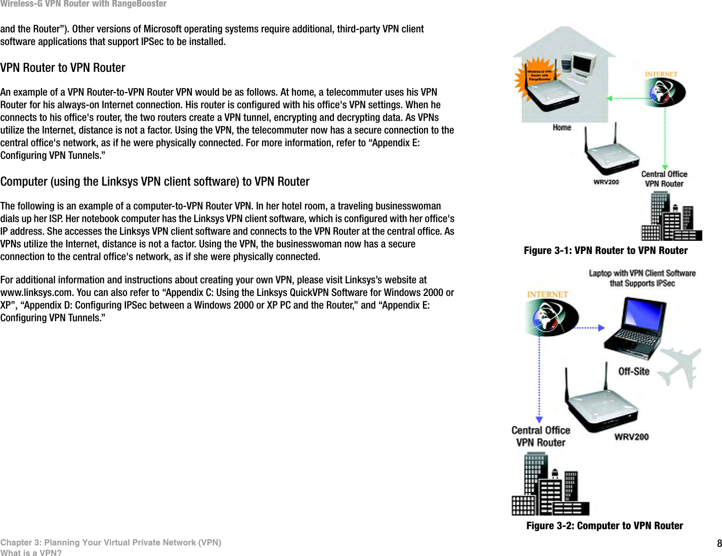 8Chapter 3: Planning Your Virtual Private Network (VPN)What is a VPN?Wireless-G VPN Router with RangeBoosterand the Router”). Other versions of Microsoft operating systems require additional, third-party VPN client software applications that support IPSec to be installed. VPN Router to VPN RouterAn example of a VPN Router-to-VPN Router VPN would be as follows. At home, a telecommuter uses his VPN Router for his always-on Internet connection. His router is configured with his office&apos;s VPN settings. When he connects to his office&apos;s router, the two routers create a VPN tunnel, encrypting and decrypting data. As VPNs utilize the Internet, distance is not a factor. Using the VPN, the telecommuter now has a secure connection to the central office&apos;s network, as if he were physically connected. For more information, refer to “Appendix E: Configuring VPN Tunnels.”Computer (using the Linksys VPN client software) to VPN RouterThe following is an example of a computer-to-VPN Router VPN. In her hotel room, a traveling businesswoman dials up her ISP. Her notebook computer has the Linksys VPN client software, which is configured with her office&apos;s IP address. She accesses the Linksys VPN client software and connects to the VPN Router at the central office. As VPNs utilize the Internet, distance is not a factor. Using the VPN, the businesswoman now has a secure connection to the central office&apos;s network, as if she were physically connected.For additional information and instructions about creating your own VPN, please visit Linksys’s website at www.linksys.com. You can also refer to “Appendix C: Using the Linksys QuickVPN Software for Windows 2000 or XP”, “Appendix D: Configuring IPSec between a Windows 2000 or XP PC and the Router,” and “Appendix E: Configuring VPN Tunnels.”Figure 3-1: VPN Router to VPN RouterFigure 3-2: Computer to VPN Router