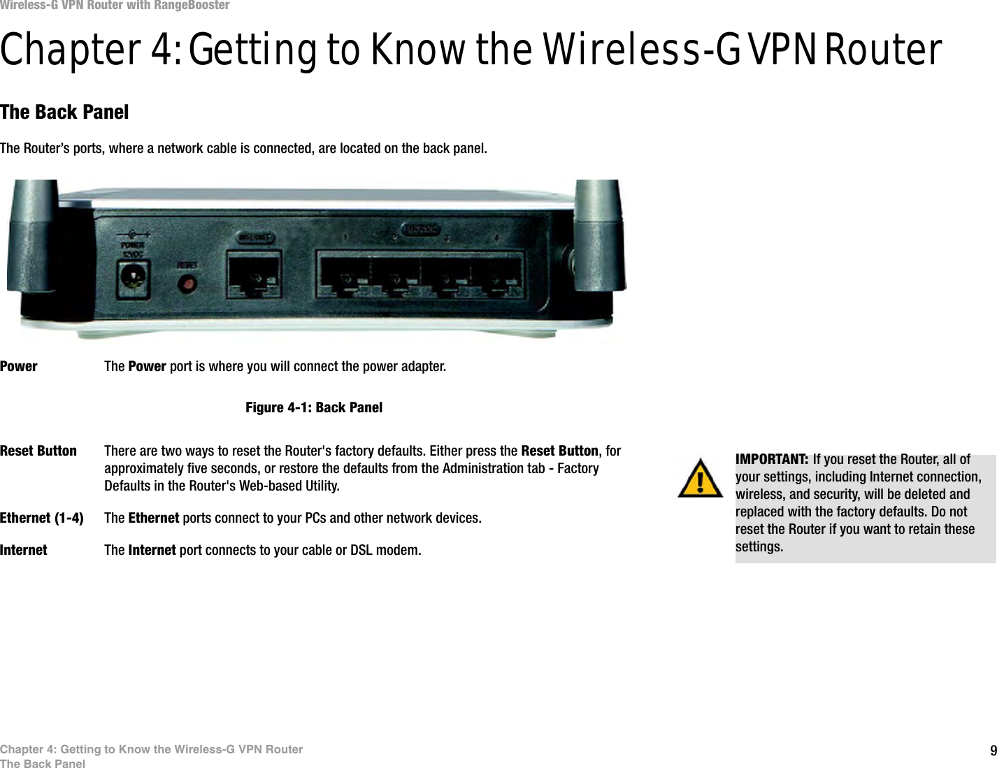 9Chapter 4: Getting to Know the Wireless-G VPN RouterThe Back PanelWireless-G VPN Router with RangeBoosterChapter 4: Getting to Know the Wireless-G VPN RouterThe Back PanelThe Router’s ports, where a network cable is connected, are located on the back panel.Power The Power port is where you will connect the power adapter.Reset Button There are two ways to reset the Router&apos;s factory defaults. Either press the Reset Button, for approximately five seconds, or restore the defaults from the Administration tab - Factory Defaults in the Router&apos;s Web-based Utility.Ethernet (1-4) The Ethernet ports connect to your PCs and other network devices.Internet The Internet port connects to your cable or DSL modem.IMPORTANT: If you reset the Router, all of your settings, including Internet connection, wireless, and security, will be deleted and replaced with the factory defaults. Do not reset the Router if you want to retain these settings.Figure 4-1: Back Panel
