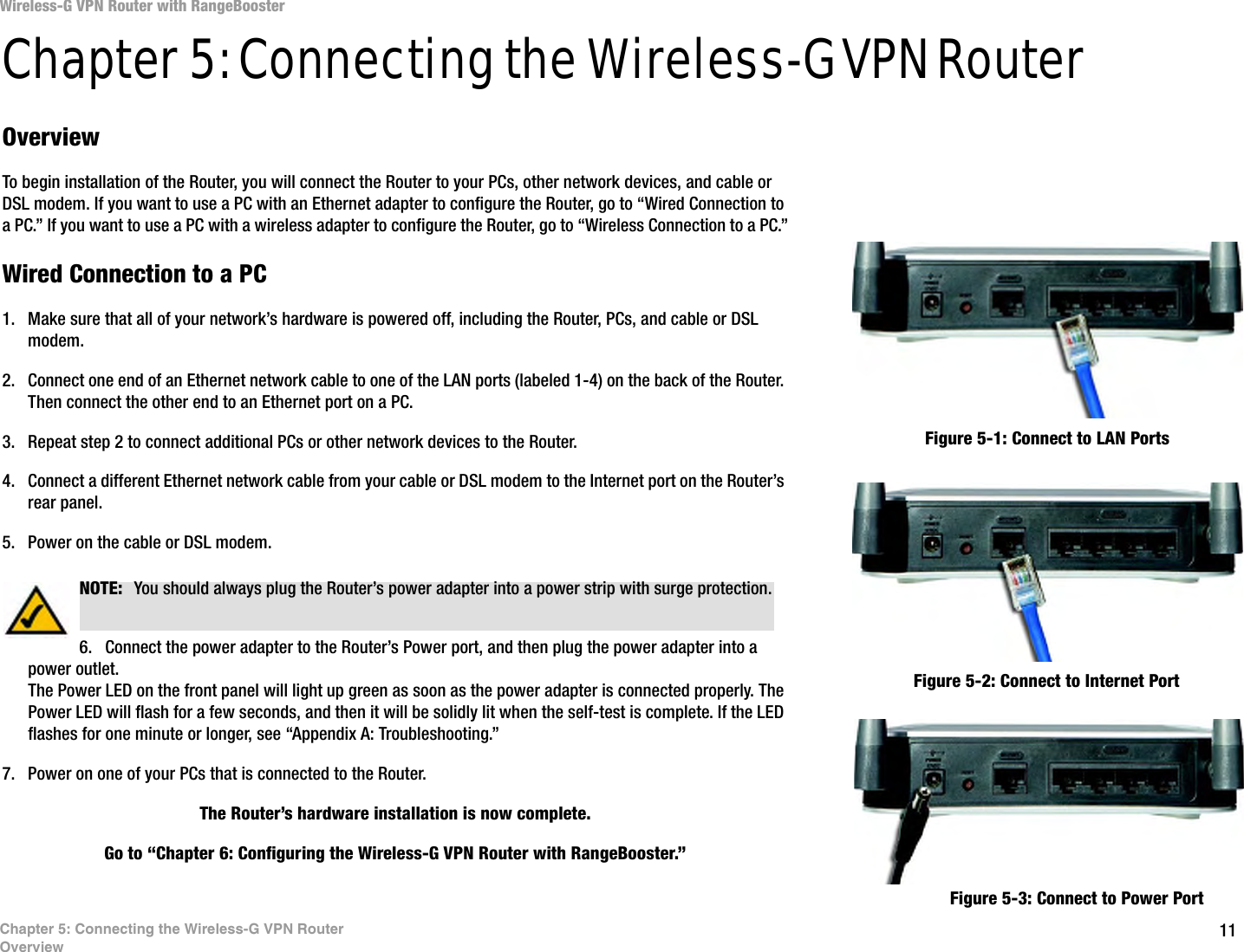 11Chapter 5: Connecting the Wireless-G VPN RouterOverviewWireless-G VPN Router with RangeBoosterChapter 5: Connecting the Wireless-G VPN RouterOverviewTo begin installation of the Router, you will connect the Router to your PCs, other network devices, and cable or DSL modem. If you want to use a PC with an Ethernet adapter to configure the Router, go to “Wired Connection to a PC.” If you want to use a PC with a wireless adapter to configure the Router, go to “Wireless Connection to a PC.”Wired Connection to a PC1. Make sure that all of your network’s hardware is powered off, including the Router, PCs, and cable or DSL modem.2. Connect one end of an Ethernet network cable to one of the LAN ports (labeled 1-4) on the back of the Router. Then connect the other end to an Ethernet port on a PC.3. Repeat step 2 to connect additional PCs or other network devices to the Router.4. Connect a different Ethernet network cable from your cable or DSL modem to the Internet port on the Router’s rear panel.5. Power on the cable or DSL modem.6. Connect the power adapter to the Router’s Power port, and then plug the power adapter into a power outlet.The Power LED on the front panel will light up green as soon as the power adapter is connected properly. The Power LED will flash for a few seconds, and then it will be solidly lit when the self-test is complete. If the LED flashes for one minute or longer, see “Appendix A: Troubleshooting.”7. Power on one of your PCs that is connected to the Router.The Router’s hardware installation is now complete. Go to “Chapter 6: Configuring the Wireless-G VPN Router with RangeBooster.”Figure 5-2: Connect to Internet PortFigure 5-1: Connect to LAN PortsFigure 5-3: Connect to Power PortNOTE:  You should always plug the Router’s power adapter into a power strip with surge protection.