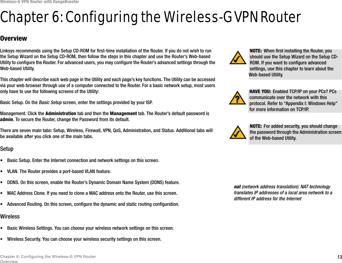 13Chapter 6: Configuring the Wireless-G VPN RouterOverviewWireless-G VPN Router with RangeBoosterChapter 6: Configuring the Wireless-G VPN RouterOverviewLinksys recommends using the Setup CD-ROM for first-time installation of the Router. If you do not wish to run the Setup Wizard on the Setup CD-ROM, then follow the steps in this chapter and use the Router’s Web-based Utility to configure the Router. For advanced users, you may configure the Router’s advanced settings through the Web-based Utility.This chapter will describe each web page in the Utility and each page’s key functions. The Utility can be accessed via your web browser through use of a computer connected to the Router. For a basic network setup, most users only have to use the following screens of the Utility:Basic Setup. On the Basic Setup screen, enter the settings provided by your ISP.Management. Click the Administration tab and then the Management tab. The Router’s default password is admin. To secure the Router, change the Password from its default.There are seven main tabs: Setup, Wireless, Firewall, VPN, QoS, Administration, and Status. Additional tabs will be available after you click one of the main tabs.Setup• Basic Setup. Enter the Internet connection and network settings on this screen.• VLAN. The Router provides a port-based VLAN feature. • DDNS. On this screen, enable the Router’s Dynamic Domain Name System (DDNS) feature.• MAC Address Clone. If you need to clone a MAC address onto the Router, use this screen.• Advanced Routing. On this screen, configure the dynamic and static routing configuration.Wireless• Basic Wireless Settings. You can choose your wireless network settings on this screen.• Wireless Security. You can choose your wireless security settings on this screen.NOTE: For added security, you should change the password through the Administration screen of the Web-based Utility.nat (network address translation): NAT technology translates IP addresses of a local area network to a different IP address for the InternetHAVE YOU: Enabled TCP/IP on your PCs? PCs communicate over the network with this protocol. Refer to “Appendix I: Windows Help” for more information on TCP/IP.NOTE: When first installing the Router, you should use the Setup Wizard on the Setup CD-ROM. If you want to configure advanced settings, use this chapter to learn about the Web-based Utility.