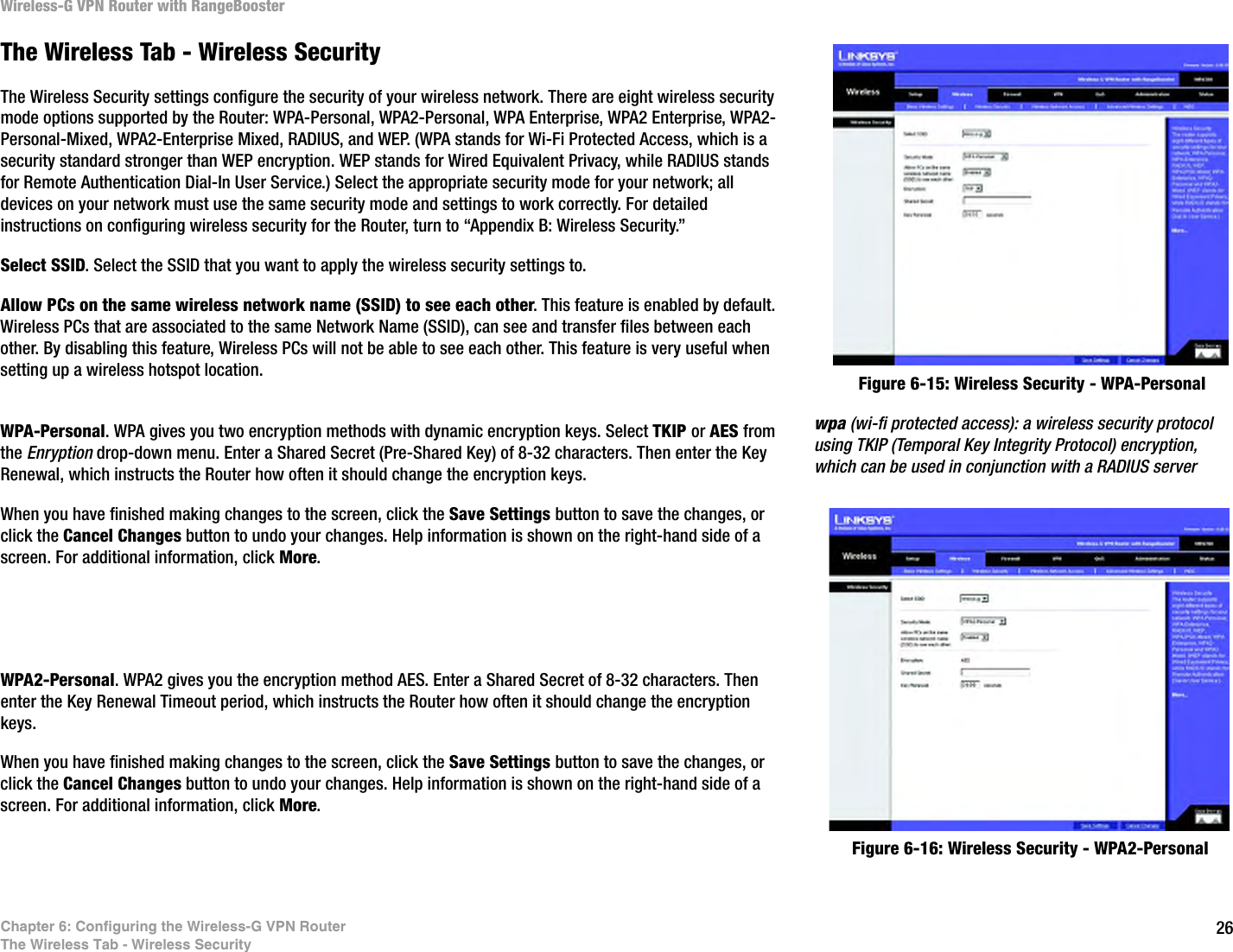 26Chapter 6: Configuring the Wireless-G VPN RouterThe Wireless Tab - Wireless SecurityWireless-G VPN Router with RangeBoosterThe Wireless Tab - Wireless SecurityThe Wireless Security settings configure the security of your wireless network. There are eight wireless security mode options supported by the Router: WPA-Personal, WPA2-Personal, WPA Enterprise, WPA2 Enterprise, WPA2-Personal-Mixed, WPA2-Enterprise Mixed, RADIUS, and WEP. (WPA stands for Wi-Fi Protected Access, which is a security standard stronger than WEP encryption. WEP stands for Wired Equivalent Privacy, while RADIUS stands for Remote Authentication Dial-In User Service.) Select the appropriate security mode for your network; all devices on your network must use the same security mode and settings to work correctly. For detailed instructions on configuring wireless security for the Router, turn to “Appendix B: Wireless Security.”Select SSID. Select the SSID that you want to apply the wireless security settings to.Allow PCs on the same wireless network name (SSID) to see each other. This feature is enabled by default. Wireless PCs that are associated to the same Network Name (SSID), can see and transfer files between each other. By disabling this feature, Wireless PCs will not be able to see each other. This feature is very useful when setting up a wireless hotspot location.WPA-Personal. WPA gives you two encryption methods with dynamic encryption keys. Select TKIP or AES from the Enryption drop-down menu. Enter a Shared Secret (Pre-Shared Key) of 8-32 characters. Then enter the Key Renewal, which instructs the Router how often it should change the encryption keys.When you have finished making changes to the screen, click the Save Settings button to save the changes, or click the Cancel Changes button to undo your changes. Help information is shown on the right-hand side of a screen. For additional information, click More.WPA2-Personal. WPA2 gives you the encryption method AES. Enter a Shared Secret of 8-32 characters. Then enter the Key Renewal Timeout period, which instructs the Router how often it should change the encryption keys.When you have finished making changes to the screen, click the Save Settings button to save the changes, or click the Cancel Changes button to undo your changes. Help information is shown on the right-hand side of a screen. For additional information, click More.Figure 6-15: Wireless Security - WPA-PersonalFigure 6-16: Wireless Security - WPA2-Personalwpa (wi-fi protected access): a wireless security protocol using TKIP (Temporal Key Integrity Protocol) encryption, which can be used in conjunction with a RADIUS server
