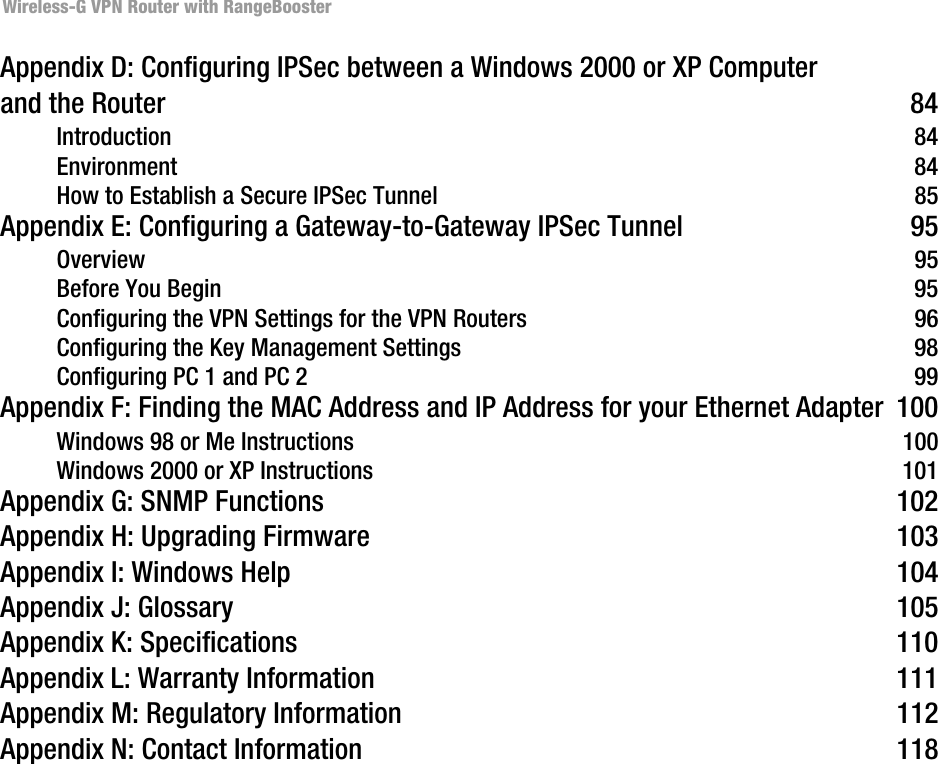 Wireless-G VPN Router with RangeBoosterAppendix D: Configuring IPSec between a Windows 2000 or XP Computer and the Router 84Introduction 84Environment 84How to Establish a Secure IPSec Tunnel 85Appendix E: Configuring a Gateway-to-Gateway IPSec Tunnel 95Overview 95Before You Begin 95Configuring the VPN Settings for the VPN Routers 96Configuring the Key Management Settings 98Configuring PC 1 and PC 2 99Appendix F: Finding the MAC Address and IP Address for your Ethernet Adapter 100Windows 98 or Me Instructions 100Windows 2000 or XP Instructions 101Appendix G: SNMP Functions 102Appendix H: Upgrading Firmware 103Appendix I: Windows Help 104Appendix J: Glossary 105Appendix K: Specifications 110Appendix L: Warranty Information 111Appendix M: Regulatory Information 112Appendix N: Contact Information 118