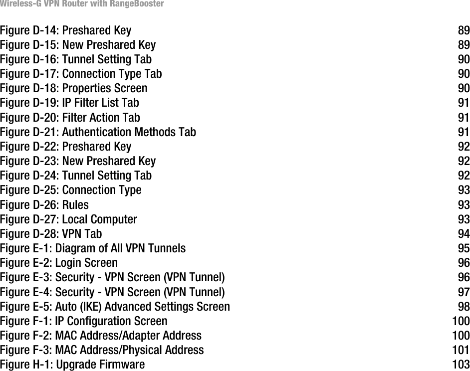 Wireless-G VPN Router with RangeBoosterFigure D-14: Preshared Key 89Figure D-15: New Preshared Key 89Figure D-16: Tunnel Setting Tab 90Figure D-17: Connection Type Tab 90Figure D-18: Properties Screen 90Figure D-19: IP Filter List Tab 91Figure D-20: Filter Action Tab 91Figure D-21: Authentication Methods Tab 91Figure D-22: Preshared Key 92Figure D-23: New Preshared Key 92Figure D-24: Tunnel Setting Tab 92Figure D-25: Connection Type 93Figure D-26: Rules 93Figure D-27: Local Computer 93Figure D-28: VPN Tab 94Figure E-1: Diagram of All VPN Tunnels 95Figure E-2: Login Screen 96Figure E-3: Security - VPN Screen (VPN Tunnel) 96Figure E-4: Security - VPN Screen (VPN Tunnel) 97Figure E-5: Auto (IKE) Advanced Settings Screen 98Figure F-1: IP Configuration Screen 100Figure F-2: MAC Address/Adapter Address 100Figure F-3: MAC Address/Physical Address 101Figure H-1: Upgrade Firmware 103
