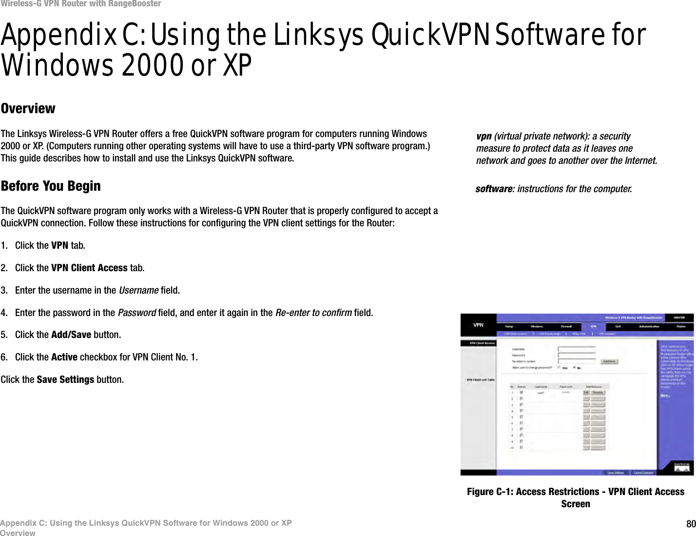 80Wireless-G VPN Router with RangeBoosterAppendix C: Using the Linksys QuickVPN Software for Windows 2000 or XPOverviewAppendix C: Using the Linksys QuickVPN Software for Windows 2000 or XPOverviewThe Linksys Wireless-G VPN Router offers a free QuickVPN software program for computers running Windows 2000 or XP. (Computers running other operating systems will have to use a third-party VPN software program.) This guide describes how to install and use the Linksys QuickVPN software.Before You BeginThe QuickVPN software program only works with a Wireless-G VPN Router that is properly configured to accept a QuickVPN connection. Follow these instructions for configuring the VPN client settings for the Router:1. Click the VPN tab.2. Click the VPN Client Access tab.3. Enter the username in the Username field.4. Enter the password in the Password field, and enter it again in the Re-enter to confirm field.5. Click the Add/Save button.6. Click the Active checkbox for VPN Client No. 1.Click the Save Settings button.vpn (virtual private network): a security measure to protect data as it leaves one network and goes to another over the Internet.software: instructions for the computer.Figure C-1: Access Restrictions - VPN Client Access Screen