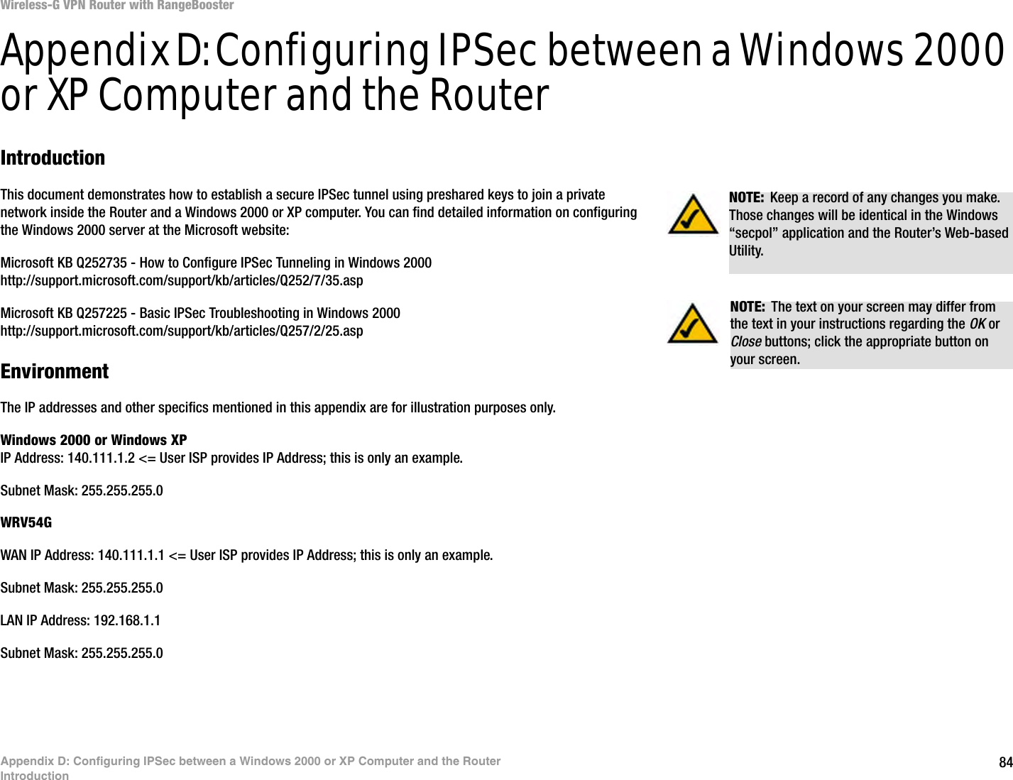 84Appendix D: Configuring IPSec between a Windows 2000 or XP Computer and the RouterIntroductionWireless-G VPN Router with RangeBoosterAppendix D: Configuring IPSec between a Windows 2000 or XP Computer and the RouterIntroductionThis document demonstrates how to establish a secure IPSec tunnel using preshared keys to join a private network inside the Router and a Windows 2000 or XP computer. You can find detailed information on configuring the Windows 2000 server at the Microsoft website: Microsoft KB Q252735 - How to Configure IPSec Tunneling in Windows 2000http://support.microsoft.com/support/kb/articles/Q252/7/35.aspMicrosoft KB Q257225 - Basic IPSec Troubleshooting in Windows 2000http://support.microsoft.com/support/kb/articles/Q257/2/25.aspEnvironmentThe IP addresses and other specifics mentioned in this appendix are for illustration purposes only.Windows 2000 or Windows XPIP Address: 140.111.1.2 &lt;= User ISP provides IP Address; this is only an example.Subnet Mask: 255.255.255.0WRV54GWAN IP Address: 140.111.1.1 &lt;= User ISP provides IP Address; this is only an example.Subnet Mask: 255.255.255.0LAN IP Address: 192.168.1.1Subnet Mask: 255.255.255.0NOTE: Keep a record of any changes you make. Those changes will be identical in the Windows “secpol” application and the Router’s Web-based Utility.NOTE: The text on your screen may differ from the text in your instructions regarding the OK or Close buttons; click the appropriate button on your screen.