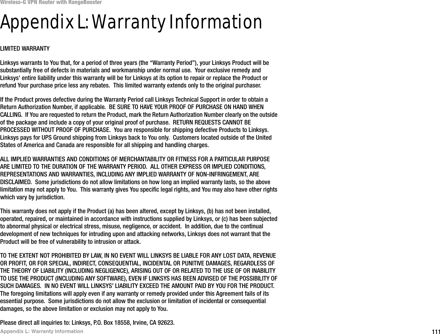 111Appendix L: Warranty InformationWireless-G VPN Router with RangeBoosterAppendix L: Warranty InformationLIMITED WARRANTYLinksys warrants to You that, for a period of three years (the “Warranty Period”), your Linksys Product will be substantially free of defects in materials and workmanship under normal use.  Your exclusive remedy and Linksys&apos; entire liability under this warranty will be for Linksys at its option to repair or replace the Product or refund Your purchase price less any rebates.  This limited warranty extends only to the original purchaser.  If the Product proves defective during the Warranty Period call Linksys Technical Support in order to obtain a Return Authorization Number, if applicable.  BE SURE TO HAVE YOUR PROOF OF PURCHASE ON HAND WHEN CALLING.  If You are requested to return the Product, mark the Return Authorization Number clearly on the outside of the package and include a copy of your original proof of purchase.  RETURN REQUESTS CANNOT BE PROCESSED WITHOUT PROOF OF PURCHASE.  You are responsible for shipping defective Products to Linksys.  Linksys pays for UPS Ground shipping from Linksys back to You only.  Customers located outside of the United States of America and Canada are responsible for all shipping and handling charges. ALL IMPLIED WARRANTIES AND CONDITIONS OF MERCHANTABILITY OR FITNESS FOR A PARTICULAR PURPOSE ARE LIMITED TO THE DURATION OF THE WARRANTY PERIOD.  ALL OTHER EXPRESS OR IMPLIED CONDITIONS, REPRESENTATIONS AND WARRANTIES, INCLUDING ANY IMPLIED WARRANTY OF NON-INFRINGEMENT, ARE DISCLAIMED.  Some jurisdictions do not allow limitations on how long an implied warranty lasts, so the above limitation may not apply to You.  This warranty gives You specific legal rights, and You may also have other rights which vary by jurisdiction.This warranty does not apply if the Product (a) has been altered, except by Linksys, (b) has not been installed, operated, repaired, or maintained in accordance with instructions supplied by Linksys, or (c) has been subjected to abnormal physical or electrical stress, misuse, negligence, or accident.  In addition, due to the continual development of new techniques for intruding upon and attacking networks, Linksys does not warrant that the Product will be free of vulnerability to intrusion or attack.TO THE EXTENT NOT PROHIBITED BY LAW, IN NO EVENT WILL LINKSYS BE LIABLE FOR ANY LOST DATA, REVENUE OR PROFIT, OR FOR SPECIAL, INDIRECT, CONSEQUENTIAL, INCIDENTAL OR PUNITIVE DAMAGES, REGARDLESS OF THE THEORY OF LIABILITY (INCLUDING NEGLIGENCE), ARISING OUT OF OR RELATED TO THE USE OF OR INABILITY TO USE THE PRODUCT (INCLUDING ANY SOFTWARE), EVEN IF LINKSYS HAS BEEN ADVISED OF THE POSSIBILITY OF SUCH DAMAGES.  IN NO EVENT WILL LINKSYS’ LIABILITY EXCEED THE AMOUNT PAID BY YOU FOR THE PRODUCT.  The foregoing limitations will apply even if any warranty or remedy provided under this Agreement fails of its essential purpose.  Some jurisdictions do not allow the exclusion or limitation of incidental or consequential damages, so the above limitation or exclusion may not apply to You.Please direct all inquiries to: Linksys, P.O. Box 18558, Irvine, CA 92623.