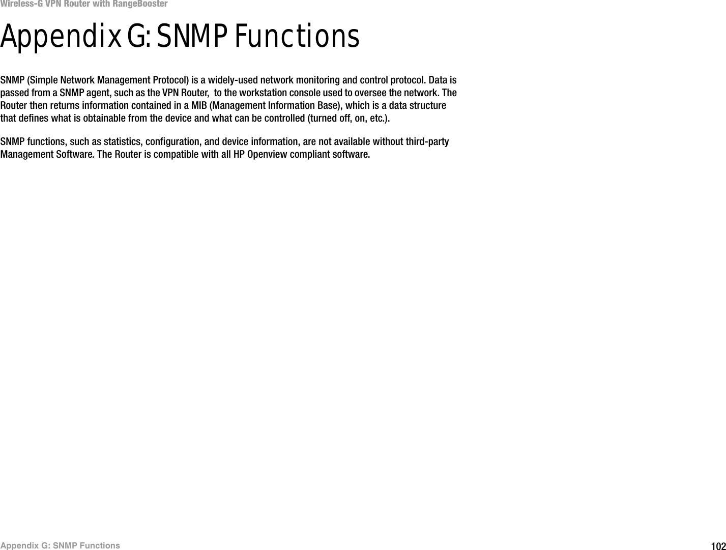 102Appendix G: SNMP FunctionsWireless-G VPN Router with RangeBoosterAppendix G: SNMP FunctionsSNMP (Simple Network Management Protocol) is a widely-used network monitoring and control protocol. Data is passed from a SNMP agent, such as the VPN Router,  to the workstation console used to oversee the network. The Router then returns information contained in a MIB (Management Information Base), which is a data structure that defines what is obtainable from the device and what can be controlled (turned off, on, etc.).SNMP functions, such as statistics, configuration, and device information, are not available without third-party Management Software. The Router is compatible with all HP Openview compliant software.