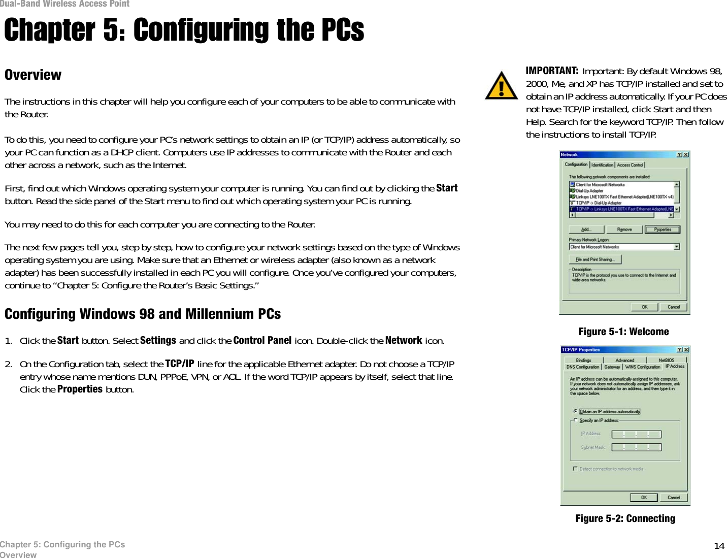 14Chapter 5: Configuring the PCsOverviewDual-Band Wireless Access PointChapter 5: Configuring the PCsOverviewThe instructions in this chapter will help you configure each of your computers to be able to communicate with the Router.To do this, you need to configure your PC’s network settings to obtain an IP (or TCP/IP) address automatically, so your PC can function as a DHCP client. Computers use IP addresses to communicate with the Router and each other across a network, such as the Internet. First, find out which Windows operating system your computer is running. You can find out by clicking the Start button. Read the side panel of the Start menu to find out which operating system your PC is running.You may need to do this for each computer you are connecting to the Router.The next few pages tell you, step by step, how to configure your network settings based on the type of Windows operating system you are using. Make sure that an Ethernet or wireless adapter (also known as a network adapter) has been successfully installed in each PC you will configure. Once you’ve configured your computers, continue to “Chapter 5: Configure the Router’s Basic Settings.”Configuring Windows 98 and Millennium PCs1. Click the Start button. Select Settings and click the Control Panel icon. Double-click the Network icon.2. On the Configuration tab, select the TCP/IP line for the applicable Ethernet adapter. Do not choose a TCP/IP entry whose name mentions DUN, PPPoE, VPN, or AOL. If the word TCP/IP appears by itself, select that line. Click the Properties button. IMPORTANT: Important: By default Windows 98, 2000, Me, and XP has TCP/IP installed and set to obtain an IP address automatically. If your PC does not have TCP/IP installed, click Start and then Help. Search for the keyword TCP/IP. Then follow the instructions to install TCP/IP.Figure 5-1: WelcomeFigure 5-2: Connecting