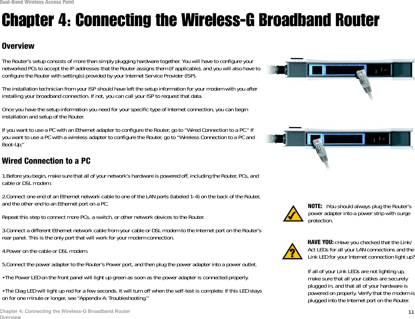 11Chapter 4: Connecting the Wireless-G Broadband RouterOverviewDual-Band Wireless Access PointChapter 4: Connecting the Wireless-G Broadband RouterOverviewThe Router’s setup consists of more than simply plugging hardware together. You will have to configure your networked PCs to accept the IP addresses that the Router assigns them (if applicable), and you will also have to configure the Router with setting(s) provided by your Internet Service Provider (ISP).The installation technician from your ISP should have left the setup information for your modem with you after installing your broadband connection. If not, you can call your ISP to request that data. Once you have the setup information you need for your specific type of Internet connection, you can begin installation and setup of the Router.If you want to use a PC with an Ethernet adapter to configure the Router, go to “Wired Connection to a PC.” If you want to use a PC with a wireless adapter to configure the Router, go to “Wireless Connection to a PC and Boot-Up.”Wired Connection to a PC1.Before you begin, make sure that all of your network’s hardware is powered off, including the Router, PCs, and cable or DSL modem.2.Connect one end of an Ethernet network cable to one of the LAN ports (labeled 1-4) on the back of the Router, and the other end to an Ethernet port on a PC. Repeat this step to connect more PCs, a switch, or other network devices to the Router.3.Connect a different Ethernet network cable from your cable or DSL modem to the Internet port on the Router’s rear panel. This is the only port that will work for your modem connection. 4.Power on the cable or DSL modem. 5.Connect the power adapter to the Router’s Power port, and then plug the power adapter into a power outlet.  •The Power LED on the front panel will light up green as soon as the power adapter is connected properly.•The Diag LED will light up red for a few seconds. It will turn off when the self-test is complete. If this LED stays on for one minute or longer, see “Appendix A: Troubleshooting.” NOTE:  IYou should always plug the Router’s power adapter into a power strip with surge protection.HAVE YOU: r.Have you checked that the Link/Act LEDs for all your LAN connections and the Link LED for your Internet connection light up? If all of your Link LEDs are not lighting up, make sure that all your cables are securely plugged in, and that all of your hardware is powered on properly. Verify that the modem is plugged into the Internet port on the Router.