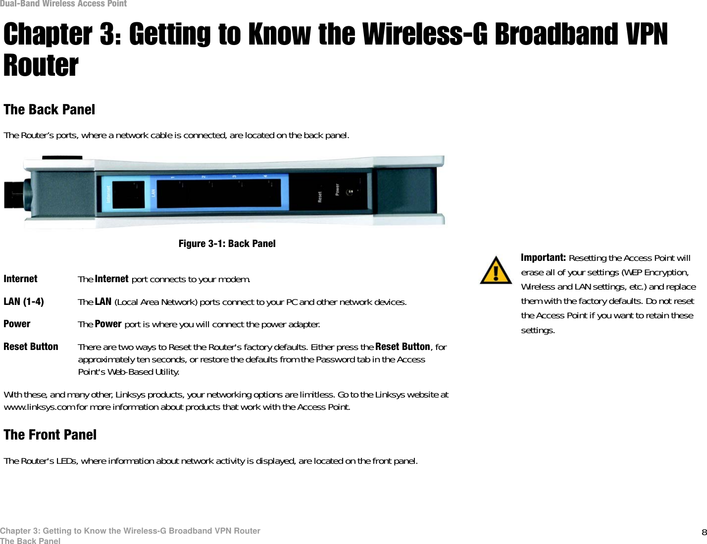 8Chapter 3: Getting to Know the Wireless-G Broadband VPN RouterThe Back PanelDual-Band Wireless Access PointChapter 3: Getting to Know the Wireless-G Broadband VPN RouterThe Back PanelThe Router’s ports, where a network cable is connected, are located on the back panel.Internet The Internet port connects to your modem.LAN (1-4) The LAN (Local Area Network) ports connect to your PC and other network devices.Power The Power port is where you will connect the power adapter.Reset Button There are two ways to Reset the Router&apos;s factory defaults. Either press the Reset Button, for approximately ten seconds, or restore the defaults from the Password tab in the Access Point&apos;s Web-Based Utility.With these, and many other, Linksys products, your networking options are limitless. Go to the Linksys website at www.linksys.com for more information about products that work with the Access Point. The Front PanelThe Router&apos;s LEDs, where information about network activity is displayed, are located on the front panel.Important: Resetting the Access Point will erase all of your settings (WEP Encryption, Wireless and LAN settings, etc.) and replace them with the factory defaults. Do not reset the Access Point if you want to retain these settings.Figure 3-1: Back Panel