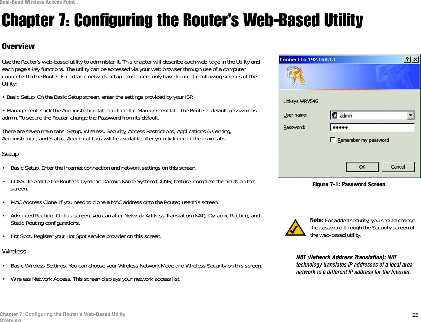 25Chapter 7: Configuring the Router’s Web-Based UtilityOverviewDual-Band Wireless Access PointChapter 7: Configuring the Router’s Web-Based UtilityOverviewUse the Router’s web-based utility to administer it. This chapter will describe each web page in the Utility and each page’s key functions. The utility can be accessed via your web browser through use of a computer connected to the Router. For a basic network setup, most users only have to use the following screens of the Utility:• Basic Setup. On the Basic Setup screen, enter the settings provided by your ISP.• Management. Click the Administration tab and then the Management tab. The Router’s default password is admin. To secure the Router, change the Password from its default.There are seven main tabs: Setup, Wireless, Security, Access Restrictions, Applications &amp; Gaming, Administration, and Status. Additional tabs will be available after you click one of the main tabs.Setup• Basic Setup. Enter the Internet connection and network settings on this screen.• DDNS. To enable the Router’s Dynamic Domain Name System (DDNS) feature, complete the fields on this screen.• MAC Address Clone. If you need to clone a MAC address onto the Router, use this screen.• Advanced Routing. On this screen, you can alter Network Address Translation (NAT), Dynamic Routing, and Static Routing configurations.• Hot Spot. Register your Hot Spot service provider on this screen.Wireless• Basic Wireless Settings. You can choose your Wireless Network Mode and Wireless Security on this screen.• Wireless Network Access. This screen displays your network access list. Note: For added security, you should change the password through the Security screen of the web-based utility.Figure 7-1: Password ScreenNAT (Network Address Translation): NAT technology translates IP addresses of a local area network to a different IP address for the Internet. 