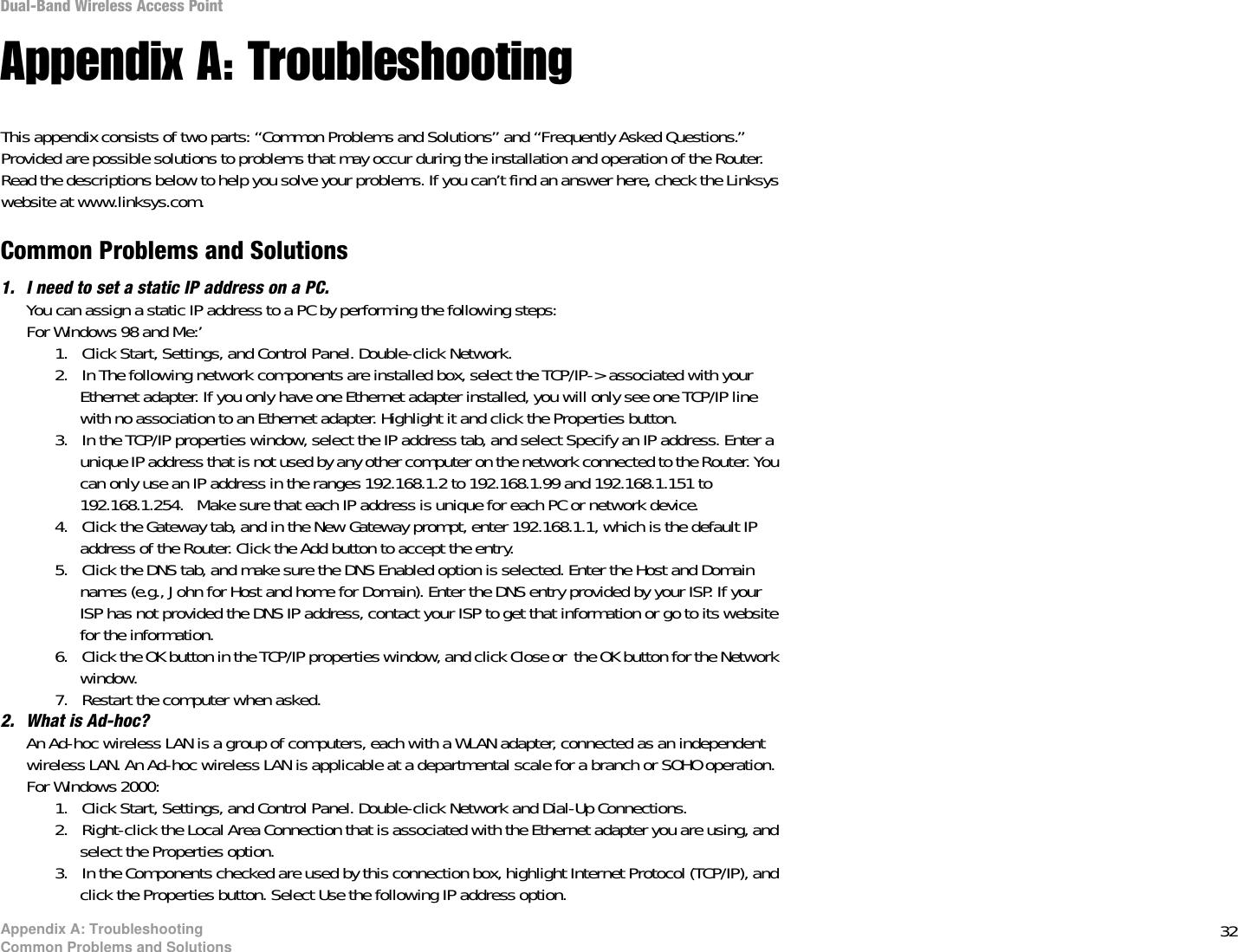32Appendix A: TroubleshootingCommon Problems and SolutionsDual-Band Wireless Access PointAppendix A: TroubleshootingThis appendix consists of two parts: “Common Problems and Solutions” and “Frequently Asked Questions.” Provided are possible solutions to problems that may occur during the installation and operation of the Router. Read the descriptions below to help you solve your problems. If you can’t find an answer here, check the Linksys website at www.linksys.com.Common Problems and Solutions1. I need to set a static IP address on a PC.You can assign a static IP address to a PC by performing the following steps:For Windows 98 and Me:’1. Click Start, Settings, and Control Panel. Double-click Network.2. In The following network components are installed box, select the TCP/IP-&gt; associated with your Ethernet adapter. If you only have one Ethernet adapter installed, you will only see one TCP/IP line with no association to an Ethernet adapter. Highlight it and click the Properties button.3. In the TCP/IP properties window, select the IP address tab, and select Specify an IP address. Enter a unique IP address that is not used by any other computer on the network connected to the Router. You can only use an IP address in the ranges 192.168.1.2 to 192.168.1.99 and 192.168.1.151 to 192.168.1.254.   Make sure that each IP address is unique for each PC or network device.4. Click the Gateway tab, and in the New Gateway prompt, enter 192.168.1.1, which is the default IP address of the Router. Click the Add button to accept the entry.5. Click the DNS tab, and make sure the DNS Enabled option is selected. Enter the Host and Domain names (e.g., John for Host and home for Domain). Enter the DNS entry provided by your ISP. If your ISP has not provided the DNS IP address, contact your ISP to get that information or go to its website for the information.6. Click the OK button in the TCP/IP properties window, and click Close or  the OK button for the Network window.7. Restart the computer when asked.2. What is Ad-hoc?An Ad-hoc wireless LAN is a group of computers, each with a WLAN adapter, connected as an independent wireless LAN. An Ad-hoc wireless LAN is applicable at a departmental scale for a branch or SOHO operation.For Windows 2000:1. Click Start, Settings, and Control Panel. Double-click Network and Dial-Up Connections.2. Right-click the Local Area Connection that is associated with the Ethernet adapter you are using, and select the Properties option.3. In the Components checked are used by this connection box, highlight Internet Protocol (TCP/IP), and click the Properties button. Select Use the following IP address option. 