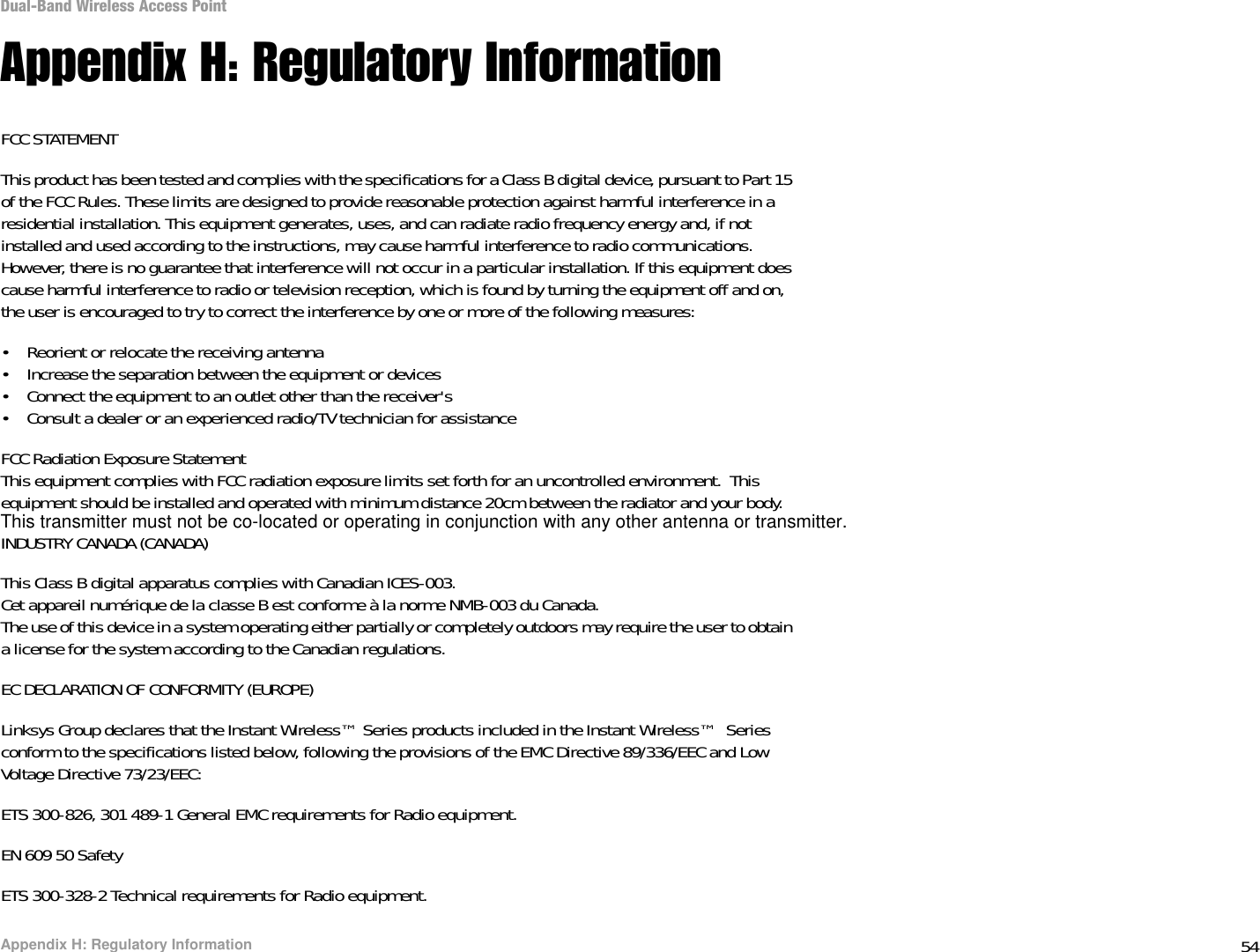 54Appendix H: Regulatory InformationDual-Band Wireless Access PointAppendix H: Regulatory InformationFCC STATEMENTThis product has been tested and complies with the specifications for a Class B digital device, pursuant to Part 15 of the FCC Rules. These limits are designed to provide reasonable protection against harmful interference in a residential installation. This equipment generates, uses, and can radiate radio frequency energy and, if not installed and used according to the instructions, may cause harmful interference to radio communications. However, there is no guarantee that interference will not occur in a particular installation. If this equipment does cause harmful interference to radio or television reception, which is found by turning the equipment off and on, the user is encouraged to try to correct the interference by one or more of the following measures:• Reorient or relocate the receiving antenna• Increase the separation between the equipment or devices• Connect the equipment to an outlet other than the receiver&apos;s• Consult a dealer or an experienced radio/TV technician for assistanceFCC Radiation Exposure StatementThis equipment complies with FCC radiation exposure limits set forth for an uncontrolled environment.  This equipment should be installed and operated with minimum distance 20cm between the radiator and your body.INDUSTRY CANADA (CANADA)This Class B digital apparatus complies with Canadian ICES-003.Cet appareil numérique de la classe B est conforme à la norme NMB-003 du Canada.The use of this device in a system operating either partially or completely outdoors may require the user to obtain a license for the system according to the Canadian regulations.EC DECLARATION OF CONFORMITY (EUROPE)Linksys Group declares that the Instant Wireless™ Series products included in the Instant Wireless™  Series conform to the specifications listed below, following the provisions of the EMC Directive 89/336/EEC and Low Voltage Directive 73/23/EEC:ETS 300-826, 301 489-1 General EMC requirements for Radio equipment.EN 609 50 SafetyETS 300-328-2 Technical requirements for Radio equipment.This transmitter must not be co-located or operating in conjunction with any other antenna or transmitter.