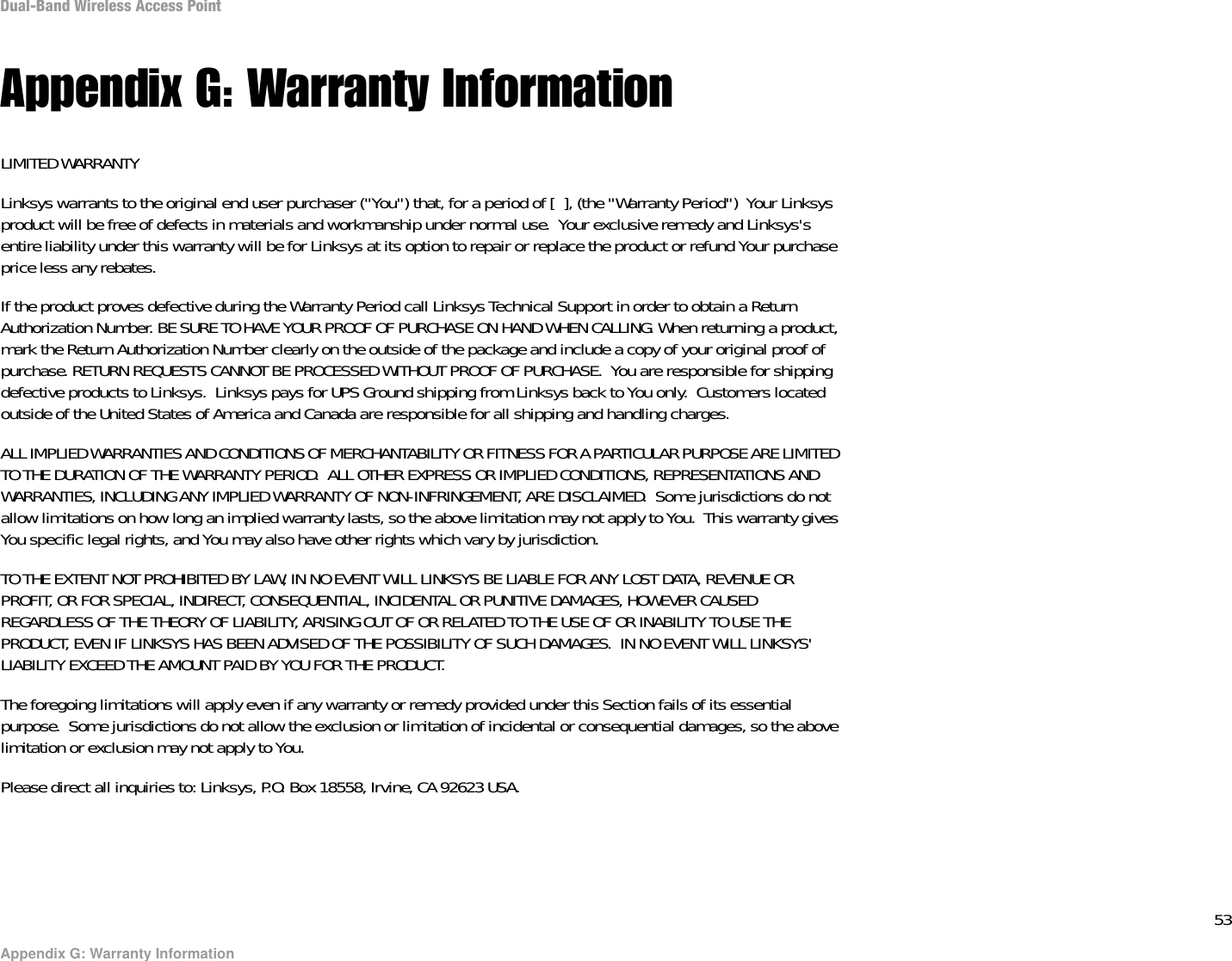 53Appendix G: Warranty InformationDual-Band Wireless Access PointAppendix G: Warranty InformationLIMITED WARRANTYLinksys warrants to the original end user purchaser (&quot;You&quot;) that, for a period of [  ], (the &quot;Warranty Period&quot;)  Your Linksys product will be free of defects in materials and workmanship under normal use.  Your exclusive remedy and Linksys&apos;s entire liability under this warranty will be for Linksys at its option to repair or replace the product or refund Your purchase price less any rebates.If the product proves defective during the Warranty Period call Linksys Technical Support in order to obtain a Return Authorization Number. BE SURE TO HAVE YOUR PROOF OF PURCHASE ON HAND WHEN CALLING. When returning a product, mark the Return Authorization Number clearly on the outside of the package and include a copy of your original proof of purchase. RETURN REQUESTS CANNOT BE PROCESSED WITHOUT PROOF OF PURCHASE.  You are responsible for shipping defective products to Linksys.  Linksys pays for UPS Ground shipping from Linksys back to You only.  Customers located outside of the United States of America and Canada are responsible for all shipping and handling charges. ALL IMPLIED WARRANTIES AND CONDITIONS OF MERCHANTABILITY OR FITNESS FOR A PARTICULAR PURPOSE ARE LIMITED TO THE DURATION OF THE WARRANTY PERIOD.  ALL OTHER EXPRESS OR IMPLIED CONDITIONS, REPRESENTATIONS AND WARRANTIES, INCLUDING ANY IMPLIED WARRANTY OF NON-INFRINGEMENT, ARE DISCLAIMED.  Some jurisdictions do not allow limitations on how long an implied warranty lasts, so the above limitation may not apply to You.  This warranty gives You specific legal rights, and You may also have other rights which vary by jurisdiction.TO THE EXTENT NOT PROHIBITED BY LAW, IN NO EVENT WILL LINKSYS BE LIABLE FOR ANY LOST DATA, REVENUE OR PROFIT, OR FOR SPECIAL, INDIRECT, CONSEQUENTIAL, INCIDENTAL OR PUNITIVE DAMAGES, HOWEVER CAUSED REGARDLESS OF THE THEORY OF LIABILITY, ARISING OUT OF OR RELATED TO THE USE OF OR INABILITY TO USE THE PRODUCT, EVEN IF LINKSYS HAS BEEN ADVISED OF THE POSSIBILITY OF SUCH DAMAGES.  IN NO EVENT WILL LINKSYS&apos; LIABILITY EXCEED THE AMOUNT PAID BY YOU FOR THE PRODUCT.  The foregoing limitations will apply even if any warranty or remedy provided under this Section fails of its essential purpose.  Some jurisdictions do not allow the exclusion or limitation of incidental or consequential damages, so the above limitation or exclusion may not apply to You.Please direct all inquiries to: Linksys, P.O. Box 18558, Irvine, CA 92623 USA.